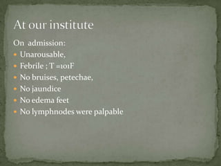 On admission:
 Unarousable,
 Febrile ; T =101F
 No bruises, petechae,
 No jaundice
 No edema feet
 No lymphnodes were palpable
 
