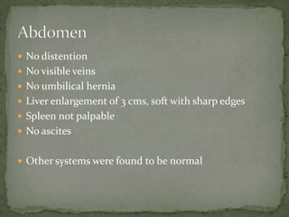 No distention
 No visible veins
 No umbilical hernia
 Liver enlargement of 3 cms, soft with sharp edges
 Spleen not palpable
 No ascites


 Other systems were found to be normal
 