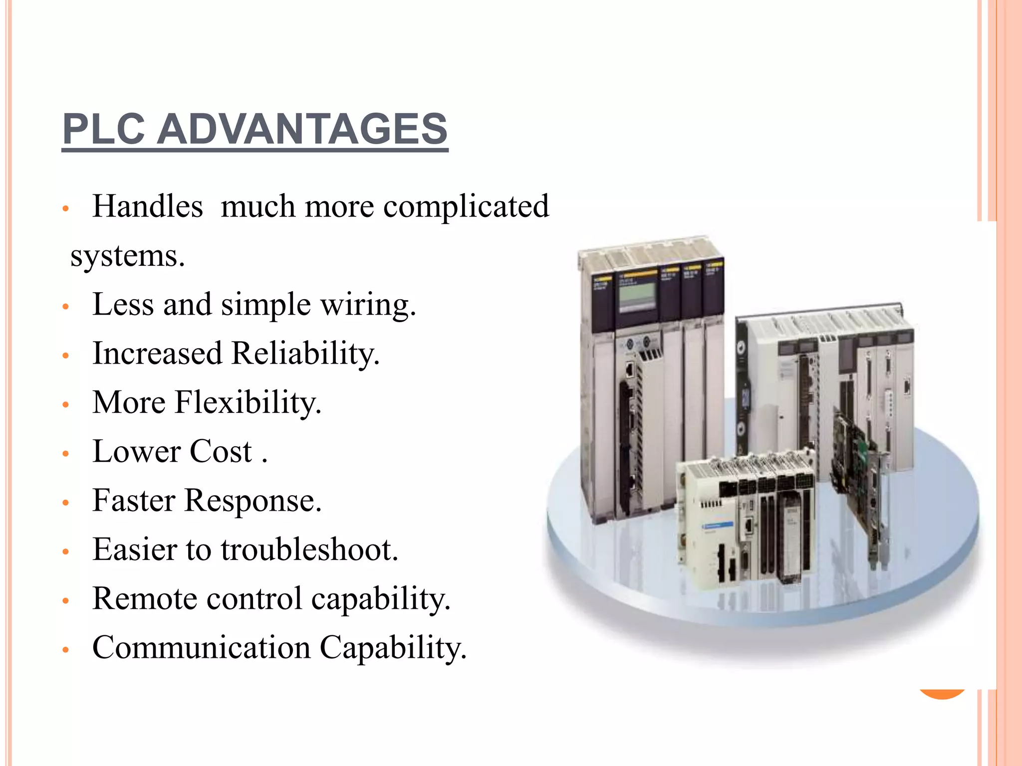 PLC ADVANTAGES
• Handles much more complicated
systems.
• Less and simple wiring.
• Increased Reliability.
• More Flexibility.
• Lower Cost .
• Faster Response.
• Easier to troubleshoot.
• Remote control capability.
• Communication Capability.