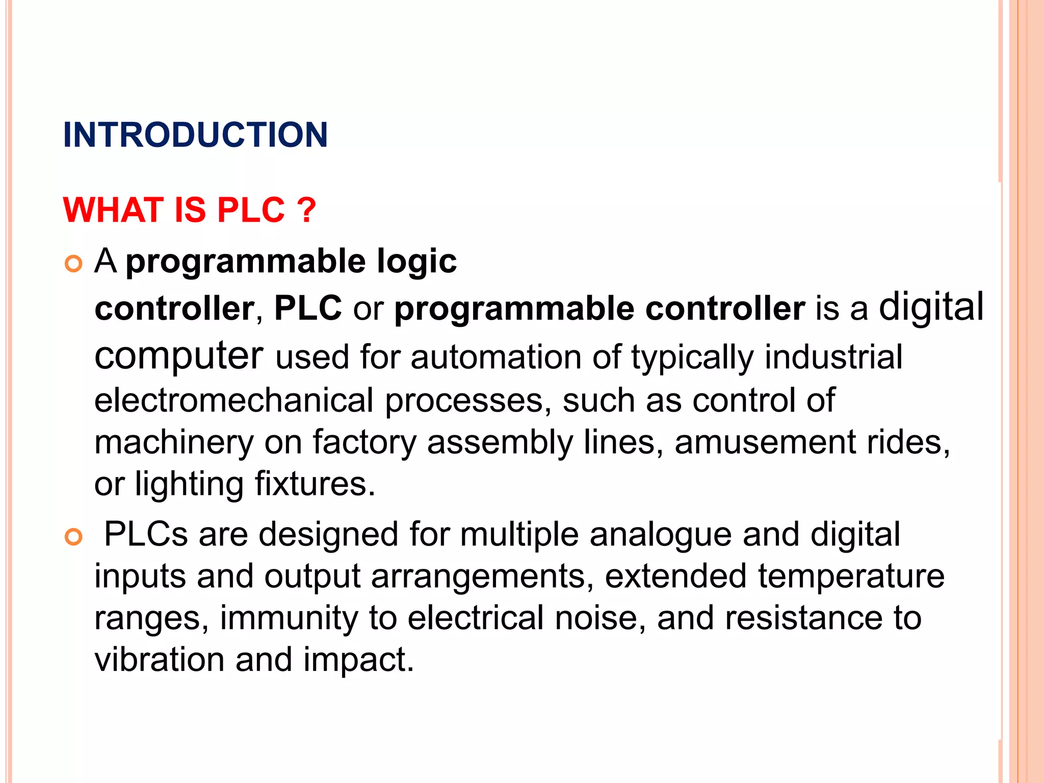 INTRODUCTION
WHAT IS PLC ?
A programmable logic
controller, PLC or programmable controller is a digital
computer used for automation of typically industrial
electromechanical processes, such as control of
machinery on factory assembly lines, amusement rides,
or lighting fixtures.
PLCs are designed for multiple analogue and digital
inputs and output arrangements, extended temperature
ranges, immunity to electrical noise, and resistance to
vibration and impact.