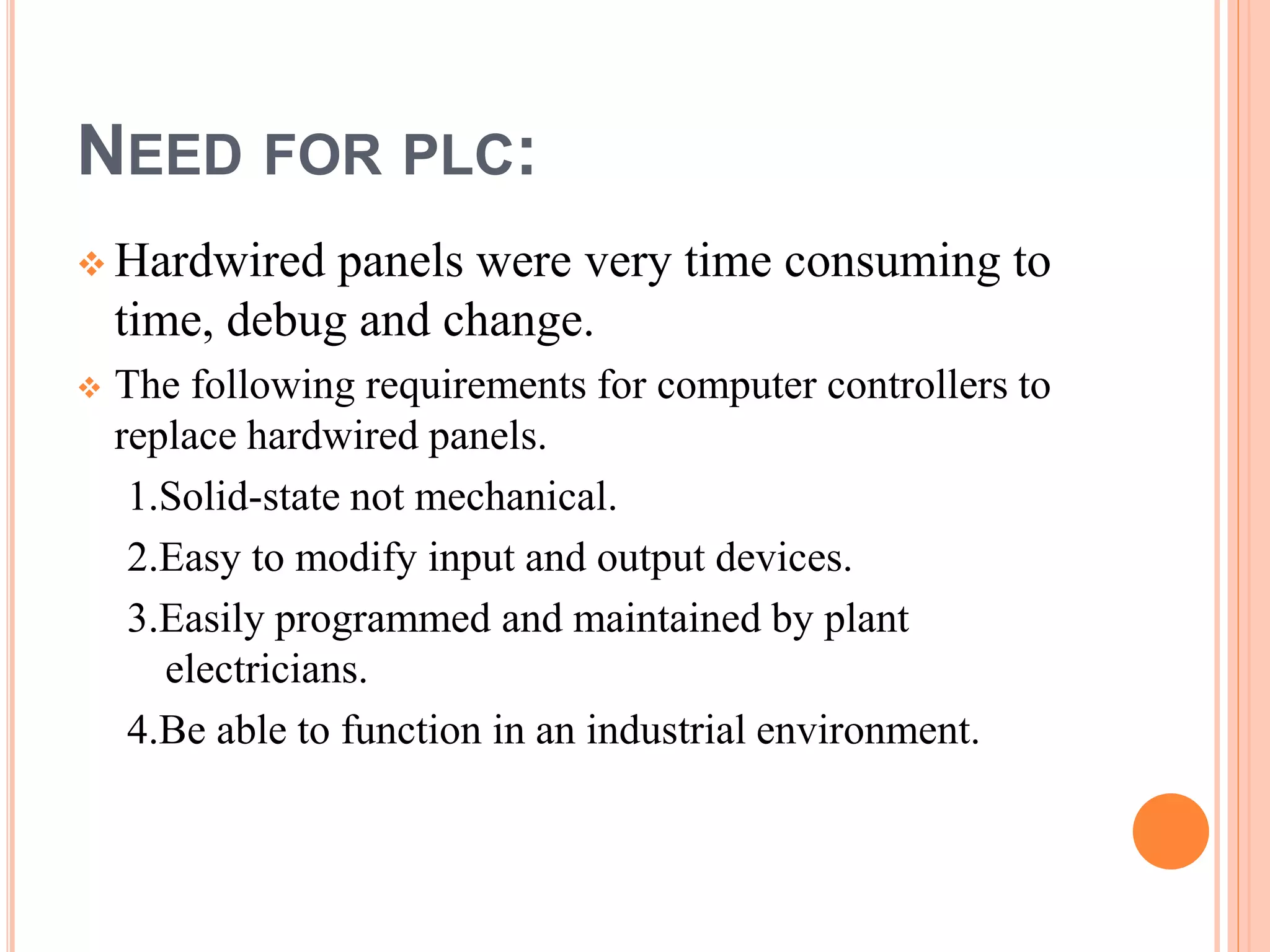 NEED FOR PLC:
Hardwired panels were very time consuming to
time, debug and change.
The following requirements for computer controllers to
replace hardwired panels.
1.Solid-state not mechanical.
2.Easy to modify input and output devices.
3.Easily programmed and maintained by plant
electricians.
4.Be able to function in an industrial environment.