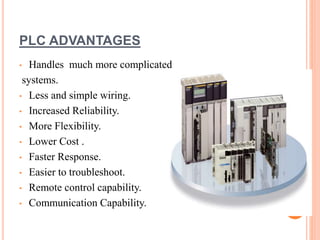 PLC ADVANTAGES
• Handles much more complicated
systems.
• Less and simple wiring.
• Increased Reliability.
• More Flexibility.
• Lower Cost .
• Faster Response.
• Easier to troubleshoot.
• Remote control capability.
• Communication Capability.
 