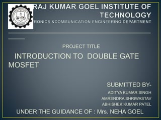 ____________________________________________________
______
PROJECT TITLE
INTRODUCTION TO DOUBLE GATE
MOSFET
SUBMITTED BY-
ADITYA KUMAR SINGH
AMRENDRA SHRIWASTAV
ABHISHEK KUMAR PATEL
UNDER THE GUIDANCE OF : Mrs. NEHA GOEL
 