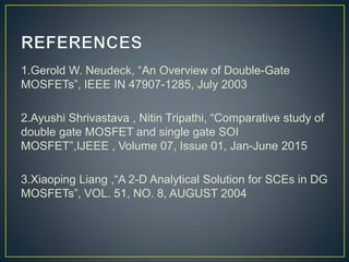 1.Gerold W. Neudeck, “An Overview of Double-Gate
MOSFETs”, IEEE IN 47907-1285, July 2003
2.Ayushi Shrivastava , Nitin Tripathi, “Comparative study of
double gate MOSFET and single gate SOI
MOSFET”,IJEEE , Volume 07, Issue 01, Jan-June 2015
3.Xiaoping Liang ,“A 2-D Analytical Solution for SCEs in DG
MOSFETs”, VOL. 51, NO. 8, AUGUST 2004
 