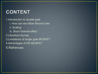1.Introduction to double gate
i. How can we follow Moore’s law
ii. Scaling
iii. Short channel effect
2.Literature Survey
3.Limitations of single gate MOSFET
4.Advantages of DG MOSFET
5.Refrences
 