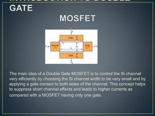 The main idea of a Double Gate MOSFET is to control the Si channel
very efficiently by choosing the Si channel width to be very small and by
applying a gate contact to both sides of the channel. This concept helps
to suppress short channel effects and leads to higher currents as
compared with a MOSFET having only one gate.
 