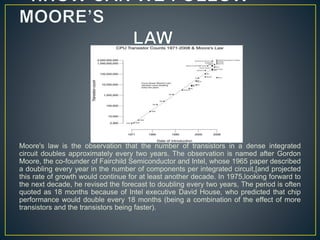 Moore's law is the observation that the number of transistors in a dense integrated
circuit doubles approximately every two years. The observation is named after Gordon
Moore, the co-founder of Fairchild Semiconductor and Intel, whose 1965 paper described
a doubling every year in the number of components per integrated circuit,[and projected
this rate of growth would continue for at least another decade. In 1975,looking forward to
the next decade, he revised the forecast to doubling every two years, The period is often
quoted as 18 months because of Intel executive David House, who predicted that chip
performance would double every 18 months (being a combination of the effect of more
transistors and the transistors being faster).
 