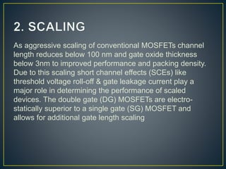 As aggressive scaling of conventional MOSFETs channel
length reduces below 100 nm and gate oxide thickness
below 3nm to improved performance and packing density.
Due to this scaling short channel effects (SCEs) like
threshold voltage roll-off & gate leakage current play a
major role in determining the performance of scaled
devices. The double gate (DG) MOSFETs are electro-
statically superior to a single gate (SG) MOSFET and
allows for additional gate length scaling
 