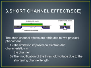 The short-channel effects are attributed to two physical
phenomena:
A) The limitation imposed on electron drift
characteristics in
the channel.
B) The modification of the threshold voltage due to the
shortening channel length.
 