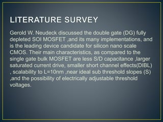 Gerold W. Neudeck discussed the double gate (DG) fully
depleted SOI MOSFET ,and its many implementations, and
is the leading device candidate for silicon nano scale
CMOS. Their main characteristics, as compared to the
single gate bulk MOSFET are less S/D capacitance ,larger
saturated current drive, smaller short channel effects(DIBL)
, scalability to L=10nm ,near ideal sub threshold slopes (S)
,and the possibility of electrically adjustable threshold
voltages.
 