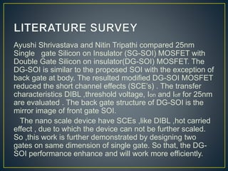 Ayushi Shrivastava and Nitin Tripathi compared 25nm
Single gate Silicon on Insulator (SG-SOI) MOSFET with
Double Gate Silicon on insulator(DG-SOI) MOSFET. The
DG-SOI is similar to the proposed SOI with the exception of
back gate at body. The resulted modified DG-SOI MOSFET
reduced the short channel effects (SCE’s) . The transfer
characteristics DIBL ,threshold voltage, Ion and Ioff for 25nm
are evaluated . The back gate structure of DG-SOI is the
mirror image of front gate SOI.
The nano scale device have SCEs ,like DIBL ,hot carried
effect , due to which the device can not be further scaled.
So ,this work is further demonstrated by designing two
gates on same dimension of single gate. So that, the DG-
SOI performance enhance and will work more efficiently.
 