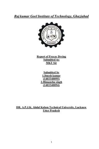 1
Raj kumar Goel Institute of Technology, Ghaziabad
Report of Freeze Drying
Submitted to:
MKT Sir
Submitted by
1.Itnesh kumar
(1403340095)
2.Himanshu singh
(1403340094)
DR. A.P.J.K. Abdul Kalam Technical University, Lucknow
Utter Pradesh
 