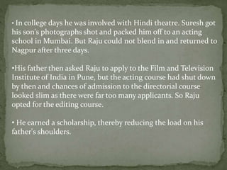• In college days he was involved with Hindi theatre. Suresh got
his son's photographs shot and packed him off to an acting
school in Mumbai. But Raju could not blend in and returned to
Nagpur after three days.
•His father then asked Raju to apply to the Film and Television
Institute of India in Pune, but the acting course had shut down
by then and chances of admission to the directorial course
looked slim as there were far too many applicants. So Raju
opted for the editing course.
• He earned a scholarship, thereby reducing the load on his
father's shoulders.
 