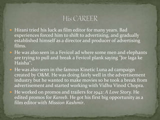  Hirani tried his luck as film editor for many years. Bad
experiences forced him to shift to advertising, and gradually
established himself as a director and producer of advertising
films.
 He was also seen in a Fevicol ad where some men and elephants
are trying to pull and break a Fevicol plank saying "Jor laga ke
Haisha".
 He was also seen in the famous Kinetic Luna ad campaign
created by O&M. He was doing fairly well in the advertisement
industry but he wanted to make movies so he took a break from
advertisement and started working with Vidhu Vinod Chopra.
 He worked on promos and trailers for 1942: A Love Story. He
edited promos for Kareeb. He got his first big opportunity as a
film editor with Mission Kashmir.
 