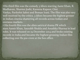 •His third film was the comedy 3 Idiots starring Aamr Khan, R.
Madhavan, Sharmn Joshi, Kareena Kapoor, Omi
Vaidya, Parikshit Sahni and Boman Irani. The film was also very
well received by the critics. 3 Idiots became the highest grosser
in Indian cinema shattering all records across Indian and
overseas markets.
• His fourth film was the alien satirical drama PK which
stars Aamir Khan, Saurabh Shukla and Anushka Sharma in lead
roles. It was released on 19 December 2014 and broke existing
records in India and became the highest grossing Indian film
collecting over Rs.500 crore at the box office.
 