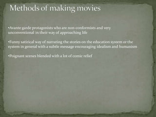 •Avante garde protagonists who are non-conformists and very
unconventional in their way of approaching life
•Funny satirical way of narrating the stories on the education system or the
system in general with a subtle message encouraging idealism and humanism
•Poignant scenes blended with a lot of comic relief
 