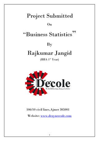 Project Submitted
               On

“Business Statistics”
               By

 Rajkumar Jangid
          (BBA 1st Year)




 106/10 civil lines,Ajmer 305001
 Website: www.dezyneecole.com




                 1
 