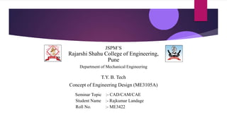 JSPM’S
Rajarshi Shahu College of Engineering,
Pune
Department of Mechanical Engineering
T.Y. B. Tech
Concept of Engineering Design (ME3105A)
Seminar Topic :- CAD/CAM/CAE
Student Name :- Rajkumar Landage
Roll No. :- ME3422
 
