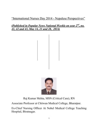 1
“International Nurses Day 2014 - Nepalese Perspectives”
(Published in Popular News National Weekly on year 2nd
, no.
41, 42 and 43, May 14, 21 and 28, 2014)
Raj Kumar Mehta, MSN (Critical Care), RN
Associate Professor at Chitwan Medical College, Bharatpur.
Ex-Chief Nursing Officer At Nobel Medical College Teaching
Hospital, Biratnagar.
 