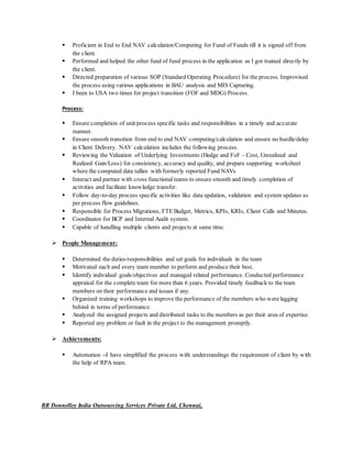  Proficient in End to End NAV calculation/Computing for Fund of Funds till it is signed off from
the client.
 Performed and helped the other fund of fund process in the application as I got trained directly by
the client.
 Directed preparation of various SOP (Standard Operating Procedure) for the process. Improvised
the process using various applications in BAU analysis and MIS Capturing.
 I been to USA two times for project transition (FOF and MDG) Process.
Process:
 Ensure completion of unit/process specific tasks and responsibilities in a timely and accurate
manner.
 Ensure smooth transition from end to end NAV computing/calculation and ensure no hurdle/delay
in Client Delivery. NAV calculation includes the following process.
 Reviewing the Valuation of Underlying Investments (Hedge and FoF – Cost, Unrealized and
Realized Gain/Loss) for consistency, accuracy and quality, and prepare supporting worksheet
where the computed data tallies with formerly reported Fund NAVs
 Interact and partner with cross functionalteams to ensure smooth and timely completion of
activities and facilitate knowledge transfer.
 Follow day-to-day process specific activities like data updation, validation and system updates as
per process flow guidelines.
 Responsible for Process Migrations, FTE Budget, Metrics, KPIs, KRIs, Client Calls and Minutes.
 Coordinator for BCP and Internal Audit system.
 Capable of handling multiple clients and projects at same time.
 People Management:
 Determined the duties/responsibilities and set goals for individuals in the team
 Motivated each and every team member to perform and produce their best.
 Identify individual goals/objectives and managed related performance. Conducted performance
appraisal for the complete team for more than 6 years. Provided timely feedback to the team
members on their performance and issues if any.
 Organized training workshops to improve the performance of the members who were lagging
behind in terms of performance.
 Analyzed the assigned projects and distributed tasks to the members as per their area of expertise.
 Reported any problem or fault in the project to the management promptly.
 Achievements:
 Automation –I have simplified the process with understandings the requirement of client by with
the help of RPA team.
RR Donnelley India Outsourcing Services Private Ltd, Chennai,
 