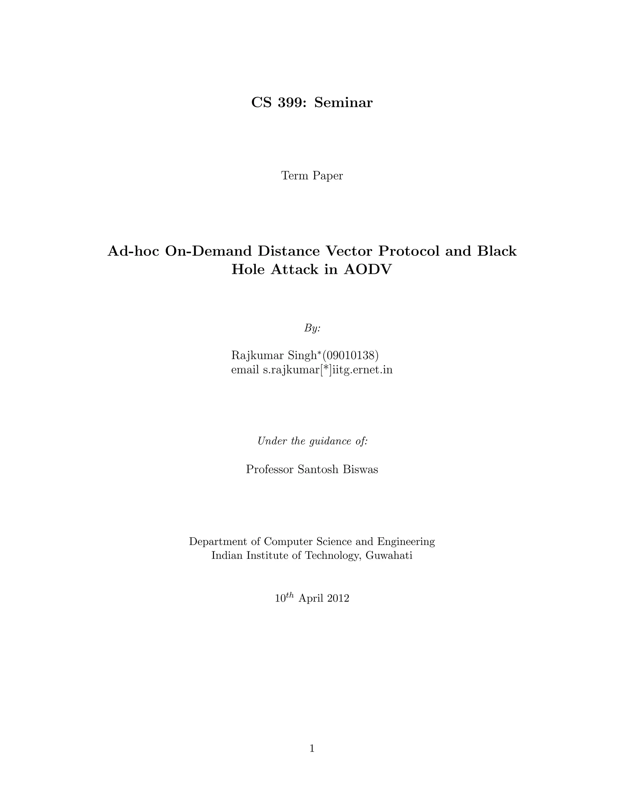 CS 399: Seminar



                           Term Paper




Ad-hoc On-Demand Distance Vector Protocol and Black
              Hole Attack in AODV


                               By:

                 Rajkumar Singh∗ (09010138)
                 email s.rajkumar[*]iitg.ernet.in




                      Under the guidance of:

                    Professor Santosh Biswas




          Department of Computer Science and Engineering
             Indian Institute of Technology, Guwahati


                          10th April 2012




                                1
 