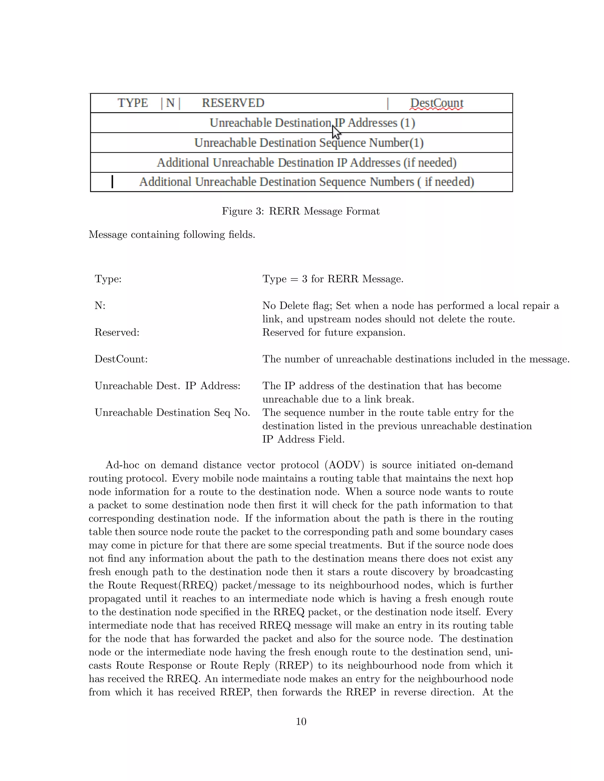 Figure 3: RERR Message Format

Message containing following ﬁelds.



 Type:                                Type = 3 for RERR Message.

 N:                                   No Delete ﬂag; Set when a node has performed a local repair a
                                      link, and upstream nodes should not delete the route.
 Reserved:                            Reserved for future expansion.

 DestCount:                           The number of unreachable destinations included in the message.

 Unreachable Dest. IP Address:        The IP address of the destination that has become
                                      unreachable due to a link break.
 Unreachable Destination Seq No.      The sequence number in the route table entry for the
                                      destination listed in the previous unreachable destination
                                      IP Address Field.

    Ad-hoc on demand distance vector protocol (AODV) is source initiated on-demand
routing protocol. Every mobile node maintains a routing table that maintains the next hop
node information for a route to the destination node. When a source node wants to route
a packet to some destination node then ﬁrst it will check for the path information to that
corresponding destination node. If the information about the path is there in the routing
table then source node route the packet to the corresponding path and some boundary cases
may come in picture for that there are some special treatments. But if the source node does
not ﬁnd any information about the path to the destination means there does not exist any
fresh enough path to the destination node then it stars a route discovery by broadcasting
the Route Request(RREQ) packet/message to its neighbourhood nodes, which is further
propagated until it reaches to an intermediate node which is having a fresh enough route
to the destination node speciﬁed in the RREQ packet, or the destination node itself. Every
intermediate node that has received RREQ message will make an entry in its routing table
for the node that has forwarded the packet and also for the source node. The destination
node or the intermediate node having the fresh enough route to the destination send, uni-
casts Route Response or Route Reply (RREP) to its neighbourhood node from which it
has received the RREQ. An intermediate node makes an entry for the neighbourhood node
from which it has received RREP, then forwards the RREP in reverse direction. At the

                                             10
 