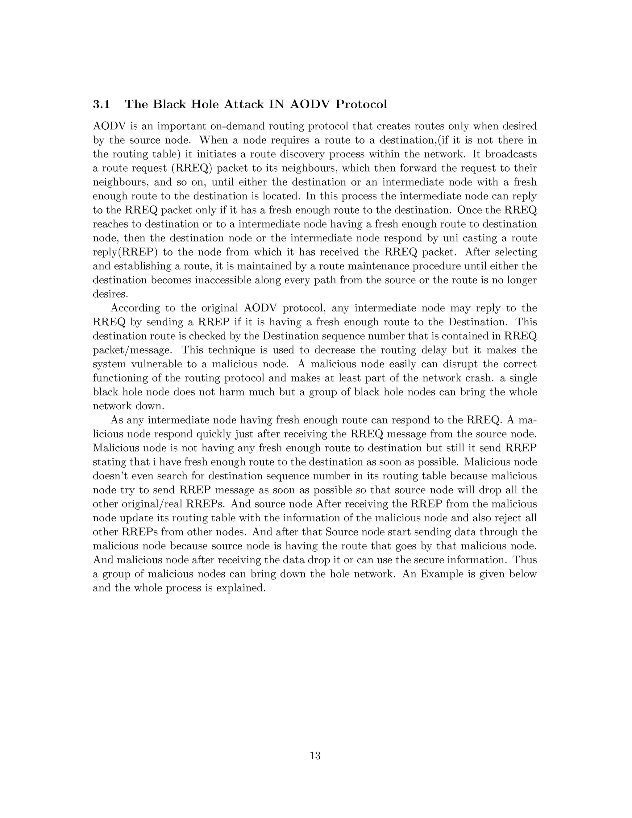 3.1   The Black Hole Attack IN AODV Protocol
AODV is an important on-demand routing protocol that creates routes only when desired
by the source node. When a node requires a route to a destination,(if it is not there in
the routing table) it initiates a route discovery process within the network. It broadcasts
a route request (RREQ) packet to its neighbours, which then forward the request to their
neighbours, and so on, until either the destination or an intermediate node with a fresh
enough route to the destination is located. In this process the intermediate node can reply
to the RREQ packet only if it has a fresh enough route to the destination. Once the RREQ
reaches to destination or to a intermediate node having a fresh enough route to destination
node, then the destination node or the intermediate node respond by uni casting a route
reply(RREP) to the node from which it has received the RREQ packet. After selecting
and establishing a route, it is maintained by a route maintenance procedure until either the
destination becomes inaccessible along every path from the source or the route is no longer
desires.
     According to the original AODV protocol, any intermediate node may reply to the
RREQ by sending a RREP if it is having a fresh enough route to the Destination. This
destination route is checked by the Destination sequence number that is contained in RREQ
packet/message. This technique is used to decrease the routing delay but it makes the
system vulnerable to a malicious node. A malicious node easily can disrupt the correct
functioning of the routing protocol and makes at least part of the network crash. a single
black hole node does not harm much but a group of black hole nodes can bring the whole
network down.
     As any intermediate node having fresh enough route can respond to the RREQ. A ma-
licious node respond quickly just after receiving the RREQ message from the source node.
Malicious node is not having any fresh enough route to destination but still it send RREP
stating that i have fresh enough route to the destination as soon as possible. Malicious node
doesn’t even search for destination sequence number in its routing table because malicious
node try to send RREP message as soon as possible so that source node will drop all the
other original/real RREPs. And source node After receiving the RREP from the malicious
node update its routing table with the information of the malicious node and also reject all
other RREPs from other nodes. And after that Source node start sending data through the
malicious node because source node is having the route that goes by that malicious node.
And malicious node after receiving the data drop it or can use the secure information. Thus
a group of malicious nodes can bring down the hole network. An Example is given below
and the whole process is explained.




                                             13
 