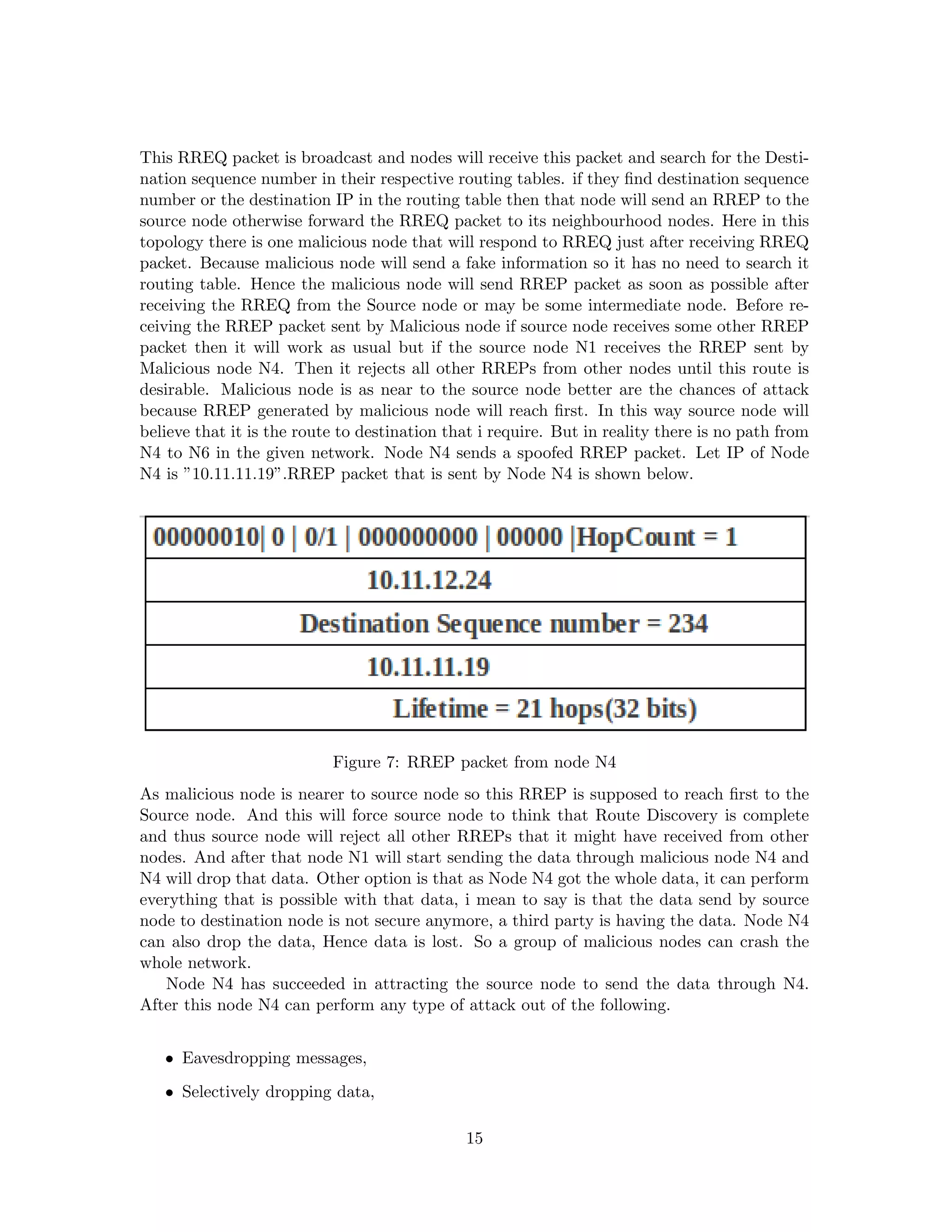 This RREQ packet is broadcast and nodes will receive this packet and search for the Desti-
nation sequence number in their respective routing tables. if they ﬁnd destination sequence
number or the destination IP in the routing table then that node will send an RREP to the
source node otherwise forward the RREQ packet to its neighbourhood nodes. Here in this
topology there is one malicious node that will respond to RREQ just after receiving RREQ
packet. Because malicious node will send a fake information so it has no need to search it
routing table. Hence the malicious node will send RREP packet as soon as possible after
receiving the RREQ from the Source node or may be some intermediate node. Before re-
ceiving the RREP packet sent by Malicious node if source node receives some other RREP
packet then it will work as usual but if the source node N1 receives the RREP sent by
Malicious node N4. Then it rejects all other RREPs from other nodes until this route is
desirable. Malicious node is as near to the source node better are the chances of attack
because RREP generated by malicious node will reach ﬁrst. In this way source node will
believe that it is the route to destination that i require. But in reality there is no path from
N4 to N6 in the given network. Node N4 sends a spoofed RREP packet. Let IP of Node
N4 is ”10.11.11.19”.RREP packet that is sent by Node N4 is shown below.




                           Figure 7: RREP packet from node N4
As malicious node is nearer to source node so this RREP is supposed to reach ﬁrst to the
Source node. And this will force source node to think that Route Discovery is complete
and thus source node will reject all other RREPs that it might have received from other
nodes. And after that node N1 will start sending the data through malicious node N4 and
N4 will drop that data. Other option is that as Node N4 got the whole data, it can perform
everything that is possible with that data, i mean to say is that the data send by source
node to destination node is not secure anymore, a third party is having the data. Node N4
can also drop the data, Hence data is lost. So a group of malicious nodes can crash the
whole network.
   Node N4 has succeeded in attracting the source node to send the data through N4.
After this node N4 can perform any type of attack out of the following.


   • Eavesdropping messages,
   • Selectively dropping data,

                                              15
 
