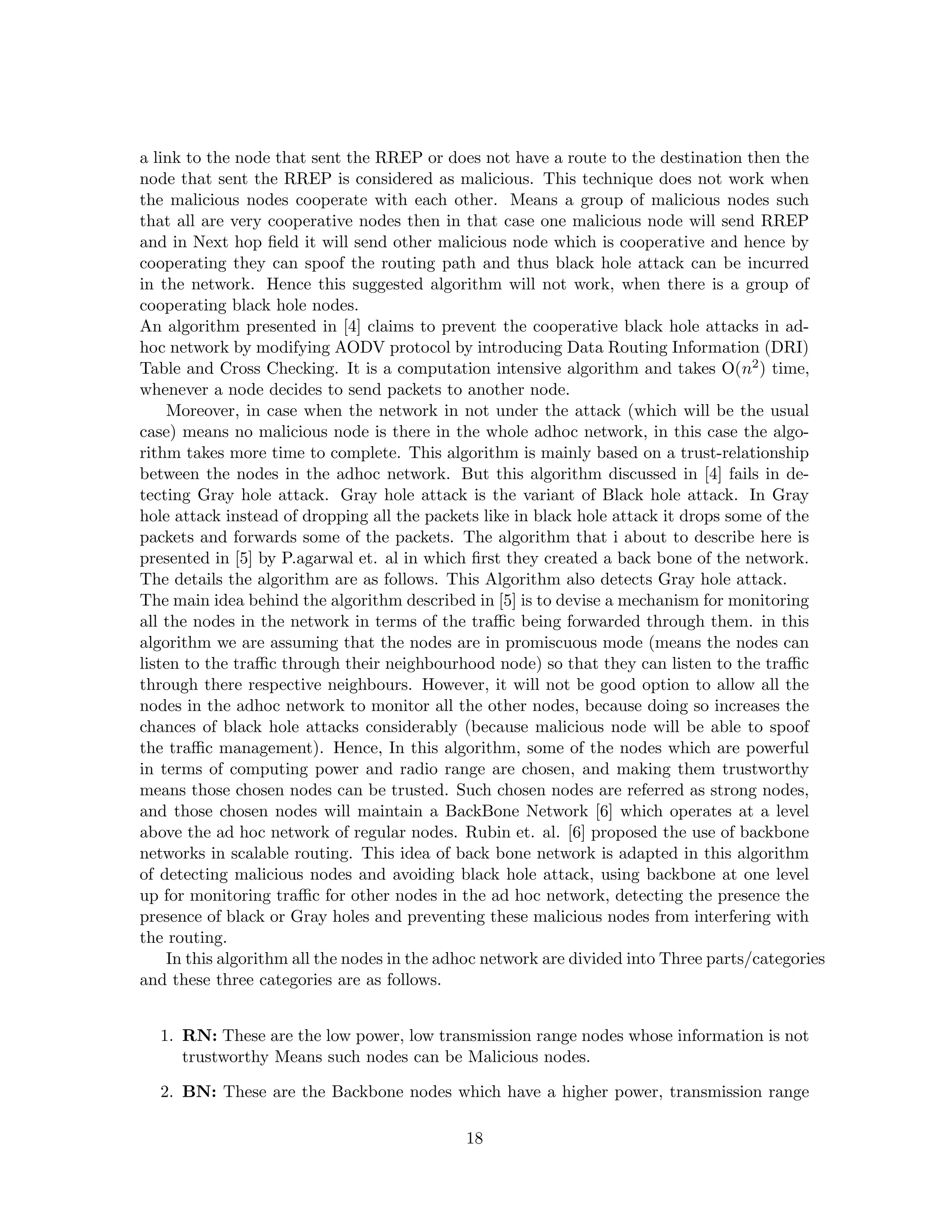 a link to the node that sent the RREP or does not have a route to the destination then the
node that sent the RREP is considered as malicious. This technique does not work when
the malicious nodes cooperate with each other. Means a group of malicious nodes such
that all are very cooperative nodes then in that case one malicious node will send RREP
and in Next hop ﬁeld it will send other malicious node which is cooperative and hence by
cooperating they can spoof the routing path and thus black hole attack can be incurred
in the network. Hence this suggested algorithm will not work, when there is a group of
cooperating black hole nodes.
An algorithm presented in [4] claims to prevent the cooperative black hole attacks in ad-
hoc network by modifying AODV protocol by introducing Data Routing Information (DRI)
Table and Cross Checking. It is a computation intensive algorithm and takes O(n2 ) time,
whenever a node decides to send packets to another node.
    Moreover, in case when the network in not under the attack (which will be the usual
case) means no malicious node is there in the whole adhoc network, in this case the algo-
rithm takes more time to complete. This algorithm is mainly based on a trust-relationship
between the nodes in the adhoc network. But this algorithm discussed in [4] fails in de-
tecting Gray hole attack. Gray hole attack is the variant of Black hole attack. In Gray
hole attack instead of dropping all the packets like in black hole attack it drops some of the
packets and forwards some of the packets. The algorithm that i about to describe here is
presented in [5] by P.agarwal et. al in which ﬁrst they created a back bone of the network.
The details the algorithm are as follows. This Algorithm also detects Gray hole attack.
The main idea behind the algorithm described in [5] is to devise a mechanism for monitoring
all the nodes in the network in terms of the traﬃc being forwarded through them. in this
algorithm we are assuming that the nodes are in promiscuous mode (means the nodes can
listen to the traﬃc through their neighbourhood node) so that they can listen to the traﬃc
through there respective neighbours. However, it will not be good option to allow all the
nodes in the adhoc network to monitor all the other nodes, because doing so increases the
chances of black hole attacks considerably (because malicious node will be able to spoof
the traﬃc management). Hence, In this algorithm, some of the nodes which are powerful
in terms of computing power and radio range are chosen, and making them trustworthy
means those chosen nodes can be trusted. Such chosen nodes are referred as strong nodes,
and those chosen nodes will maintain a BackBone Network [6] which operates at a level
above the ad hoc network of regular nodes. Rubin et. al. [6] proposed the use of backbone
networks in scalable routing. This idea of back bone network is adapted in this algorithm
of detecting malicious nodes and avoiding black hole attack, using backbone at one level
up for monitoring traﬃc for other nodes in the ad hoc network, detecting the presence the
presence of black or Gray holes and preventing these malicious nodes from interfering with
the routing.
    In this algorithm all the nodes in the adhoc network are divided into Three parts/categories
and these three categories are as follows.


  1. RN: These are the low power, low transmission range nodes whose information is not
     trustworthy Means such nodes can be Malicious nodes.

  2. BN: These are the Backbone nodes which have a higher power, transmission range

                                             18
 