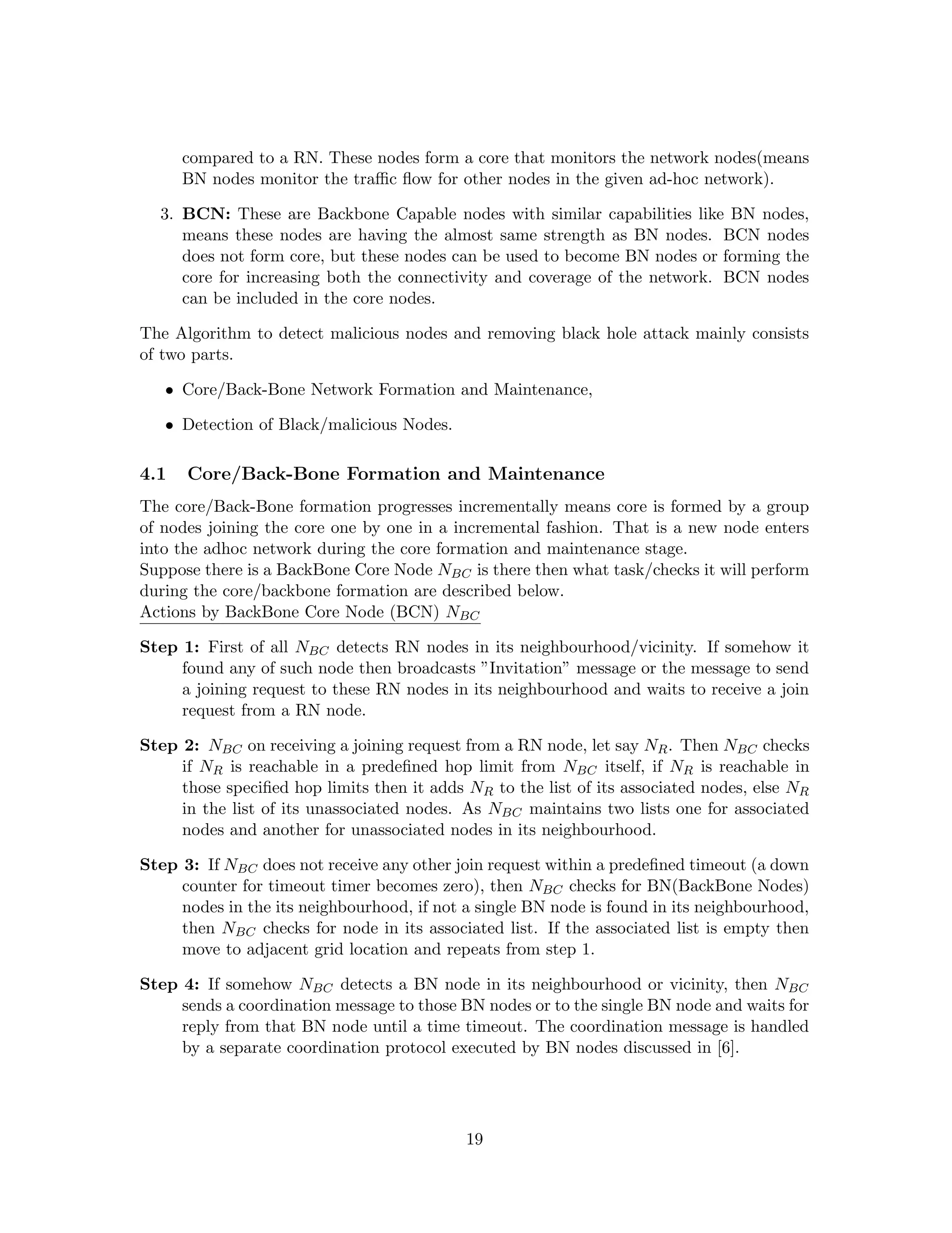 compared to a RN. These nodes form a core that monitors the network nodes(means
      BN nodes monitor the traﬃc ﬂow for other nodes in the given ad-hoc network).

  3. BCN: These are Backbone Capable nodes with similar capabilities like BN nodes,
     means these nodes are having the almost same strength as BN nodes. BCN nodes
     does not form core, but these nodes can be used to become BN nodes or forming the
     core for increasing both the connectivity and coverage of the network. BCN nodes
     can be included in the core nodes.

The Algorithm to detect malicious nodes and removing black hole attack mainly consists
of two parts.

   • Core/Back-Bone Network Formation and Maintenance,

   • Detection of Black/malicious Nodes.

4.1   Core/Back-Bone Formation and Maintenance
The core/Back-Bone formation progresses incrementally means core is formed by a group
of nodes joining the core one by one in a incremental fashion. That is a new node enters
into the adhoc network during the core formation and maintenance stage.
Suppose there is a BackBone Core Node NBC is there then what task/checks it will perform
during the core/backbone formation are described below.
Actions by BackBone Core Node (BCN) NBC

Step 1: First of all NBC detects RN nodes in its neighbourhood/vicinity. If somehow it
     found any of such node then broadcasts ”Invitation” message or the message to send
     a joining request to these RN nodes in its neighbourhood and waits to receive a join
     request from a RN node.

Step 2: NBC on receiving a joining request from a RN node, let say NR . Then NBC checks
     if NR is reachable in a predeﬁned hop limit from NBC itself, if NR is reachable in
     those speciﬁed hop limits then it adds NR to the list of its associated nodes, else NR
     in the list of its unassociated nodes. As NBC maintains two lists one for associated
     nodes and another for unassociated nodes in its neighbourhood.

Step 3: If NBC does not receive any other join request within a predeﬁned timeout (a down
     counter for timeout timer becomes zero), then NBC checks for BN(BackBone Nodes)
     nodes in the its neighbourhood, if not a single BN node is found in its neighbourhood,
     then NBC checks for node in its associated list. If the associated list is empty then
     move to adjacent grid location and repeats from step 1.

Step 4: If somehow NBC detects a BN node in its neighbourhood or vicinity, then NBC
     sends a coordination message to those BN nodes or to the single BN node and waits for
     reply from that BN node until a time timeout. The coordination message is handled
     by a separate coordination protocol executed by BN nodes discussed in [6].




                                            19
 