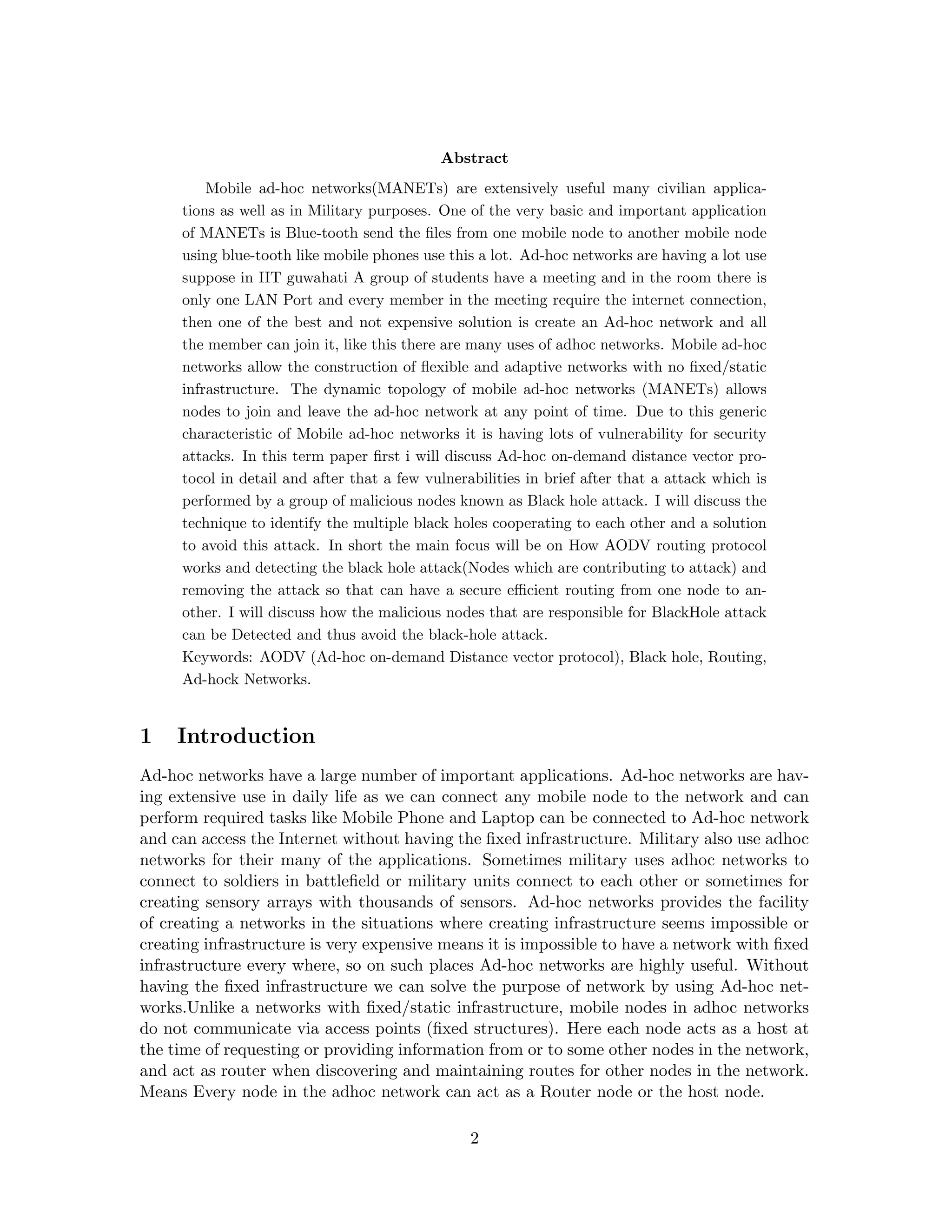 Abstract
         Mobile ad-hoc networks(MANETs) are extensively useful many civilian applica-
     tions as well as in Military purposes. One of the very basic and important application
     of MANETs is Blue-tooth send the ﬁles from one mobile node to another mobile node
     using blue-tooth like mobile phones use this a lot. Ad-hoc networks are having a lot use
     suppose in IIT guwahati A group of students have a meeting and in the room there is
     only one LAN Port and every member in the meeting require the internet connection,
     then one of the best and not expensive solution is create an Ad-hoc network and all
     the member can join it, like this there are many uses of adhoc networks. Mobile ad-hoc
     networks allow the construction of ﬂexible and adaptive networks with no ﬁxed/static
     infrastructure. The dynamic topology of mobile ad-hoc networks (MANETs) allows
     nodes to join and leave the ad-hoc network at any point of time. Due to this generic
     characteristic of Mobile ad-hoc networks it is having lots of vulnerability for security
     attacks. In this term paper ﬁrst i will discuss Ad-hoc on-demand distance vector pro-
     tocol in detail and after that a few vulnerabilities in brief after that a attack which is
     performed by a group of malicious nodes known as Black hole attack. I will discuss the
     technique to identify the multiple black holes cooperating to each other and a solution
     to avoid this attack. In short the main focus will be on How AODV routing protocol
     works and detecting the black hole attack(Nodes which are contributing to attack) and
     removing the attack so that can have a secure eﬃcient routing from one node to an-
     other. I will discuss how the malicious nodes that are responsible for BlackHole attack
     can be Detected and thus avoid the black-hole attack.
     Keywords: AODV (Ad-hoc on-demand Distance vector protocol), Black hole, Routing,
     Ad-hock Networks.


1    Introduction
Ad-hoc networks have a large number of important applications. Ad-hoc networks are hav-
ing extensive use in daily life as we can connect any mobile node to the network and can
perform required tasks like Mobile Phone and Laptop can be connected to Ad-hoc network
and can access the Internet without having the ﬁxed infrastructure. Military also use adhoc
networks for their many of the applications. Sometimes military uses adhoc networks to
connect to soldiers in battleﬁeld or military units connect to each other or sometimes for
creating sensory arrays with thousands of sensors. Ad-hoc networks provides the facility
of creating a networks in the situations where creating infrastructure seems impossible or
creating infrastructure is very expensive means it is impossible to have a network with ﬁxed
infrastructure every where, so on such places Ad-hoc networks are highly useful. Without
having the ﬁxed infrastructure we can solve the purpose of network by using Ad-hoc net-
works.Unlike a networks with ﬁxed/static infrastructure, mobile nodes in adhoc networks
do not communicate via access points (ﬁxed structures). Here each node acts as a host at
the time of requesting or providing information from or to some other nodes in the network,
and act as router when discovering and maintaining routes for other nodes in the network.
Means Every node in the adhoc network can act as a Router node or the host node.

                                                 2
 
