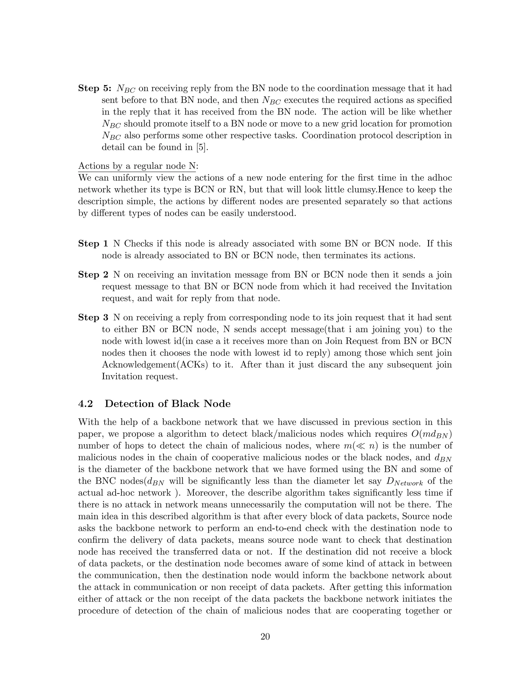 Step 5: NBC on receiving reply from the BN node to the coordination message that it had
     sent before to that BN node, and then NBC executes the required actions as speciﬁed
     in the reply that it has received from the BN node. The action will be like whether
     NBC should promote itself to a BN node or move to a new grid location for promotion
     NBC also performs some other respective tasks. Coordination protocol description in
     detail can be found in [5].
Actions by a regular node N:
We can uniformly view the actions of a new node entering for the ﬁrst time in the adhoc
network whether its type is BCN or RN, but that will look little clumsy.Hence to keep the
description simple, the actions by diﬀerent nodes are presented separately so that actions
by diﬀerent types of nodes can be easily understood.


Step 1 N Checks if this node is already associated with some BN or BCN node. If this
     node is already associated to BN or BCN node, then terminates its actions.

Step 2 N on receiving an invitation message from BN or BCN node then it sends a join
     request message to that BN or BCN node from which it had received the Invitation
     request, and wait for reply from that node.

Step 3 N on receiving a reply from corresponding node to its join request that it had sent
     to either BN or BCN node, N sends accept message(that i am joining you) to the
     node with lowest id(in case a it receives more than on Join Request from BN or BCN
     nodes then it chooses the node with lowest id to reply) among those which sent join
     Acknowledgement(ACKs) to it. After than it just discard the any subsequent join
     Invitation request.

4.2   Detection of Black Node
With the help of a backbone network that we have discussed in previous section in this
paper, we propose a algorithm to detect black/malicious nodes which requires O(mdBN )
number of hops to detect the chain of malicious nodes, where m( n) is the number of
malicious nodes in the chain of cooperative malicious nodes or the black nodes, and dBN
is the diameter of the backbone network that we have formed using the BN and some of
the BNC nodes(dBN will be signiﬁcantly less than the diameter let say DN etwork of the
actual ad-hoc network ). Moreover, the describe algorithm takes signiﬁcantly less time if
there is no attack in network means unnecessarily the computation will not be there. The
main idea in this described algorithm is that after every block of data packets, Source node
asks the backbone network to perform an end-to-end check with the destination node to
conﬁrm the delivery of data packets, means source node want to check that destination
node has received the transferred data or not. If the destination did not receive a block
of data packets, or the destination node becomes aware of some kind of attack in between
the communication, then the destination node would inform the backbone network about
the attack in communication or non receipt of data packets. After getting this information
either of attack or the non receipt of the data packets the backbone network initiates the
procedure of detection of the chain of malicious nodes that are cooperating together or

                                            20
 