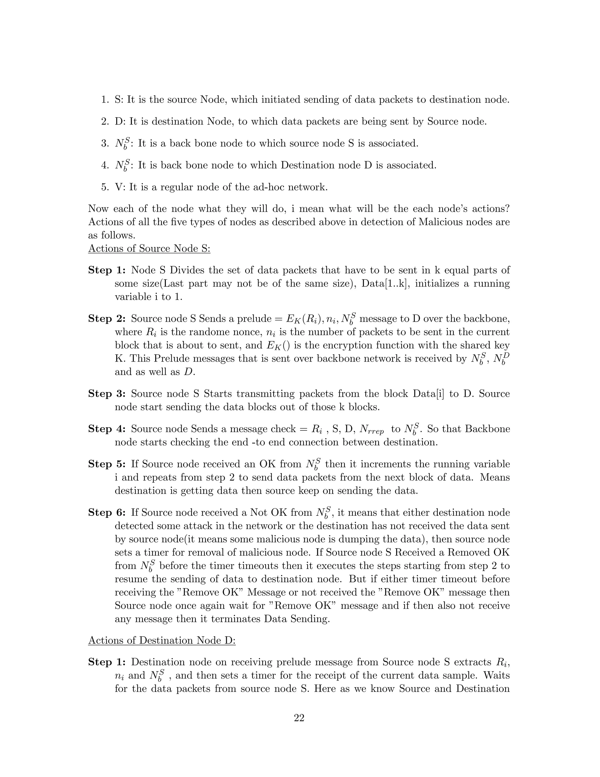 1. S: It is the source Node, which initiated sending of data packets to destination node.

  2. D: It is destination Node, to which data packets are being sent by Source node.
      S
  3. Nb : It is a back bone node to which source node S is associated.
      S
  4. Nb : It is back bone node to which Destination node D is associated.

  5. V: It is a regular node of the ad-hoc network.

Now each of the node what they will do, i mean what will be the each node’s actions?
Actions of all the ﬁve types of nodes as described above in detection of Malicious nodes are
as follows.
Actions of Source Node S:

Step 1: Node S Divides the set of data packets that have to be sent in k equal parts of
     some size(Last part may not be of the same size), Data[1..k], initializes a running
     variable i to 1.
                                                        S
Step 2: Source node S Sends a prelude = EK (Ri ), ni , Nb message to D over the backbone,
     where Ri is the randome nonce, ni is the number of packets to be sent in the current
     block that is about to sent, and EK () is the encryption function with the shared key
                                                                                    S
     K. This Prelude messages that is sent over backbone network is received by Nb , Nb  D

     and as well as D.

Step 3: Source node S Starts transmitting packets from the block Data[i] to D. Source
     node start sending the data blocks out of those k blocks.
                                                                   S
Step 4: Source node Sends a message check = Ri , S, D, Nrrep to Nb . So that Backbone
     node starts checking the end -to end connection between destination.
                                                S
Step 5: If Source node received an OK from Nb then it increments the running variable
     i and repeats from step 2 to send data packets from the next block of data. Means
     destination is getting data then source keep on sending the data.
                                                    S
Step 6: If Source node received a Not OK from Nb , it means that either destination node
     detected some attack in the network or the destination has not received the data sent
     by source node(it means some malicious node is dumping the data), then source node
     sets a timer for removal of malicious node. If Source node S Received a Removed OK
              S
     from Nb before the timer timeouts then it executes the steps starting from step 2 to
     resume the sending of data to destination node. But if either timer timeout before
     receiving the ”Remove OK” Message or not received the ”Remove OK” message then
     Source node once again wait for ”Remove OK” message and if then also not receive
     any message then it terminates Data Sending.

Actions of Destination Node D:

Step 1: Destination node on receiving prelude message from Source node S extracts Ri ,
              S
     ni and Nb , and then sets a timer for the receipt of the current data sample. Waits
     for the data packets from source node S. Here as we know Source and Destination

                                            22
 