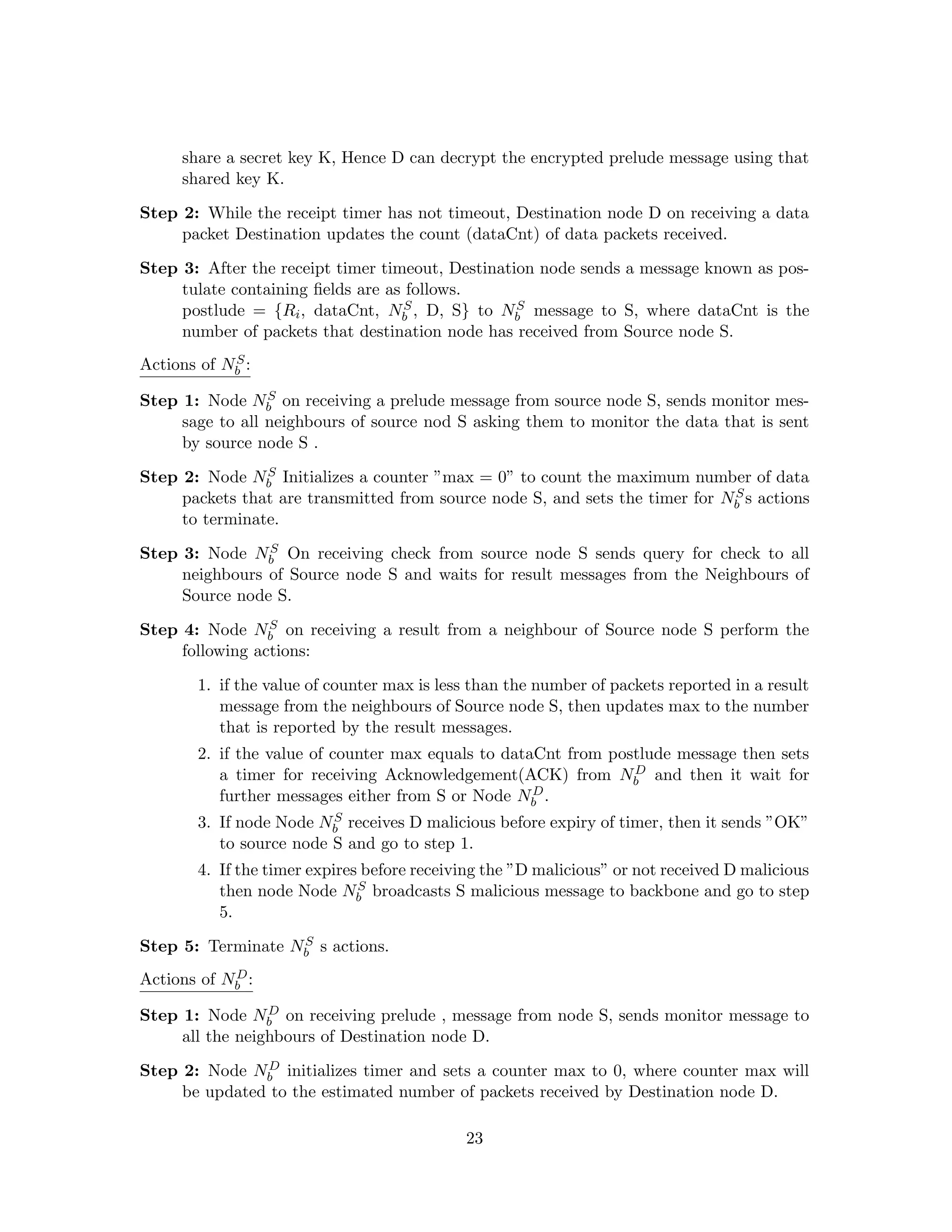 share a secret key K, Hence D can decrypt the encrypted prelude message using that
     shared key K.

Step 2: While the receipt timer has not timeout, Destination node D on receiving a data
     packet Destination updates the count (dataCnt) of data packets received.

Step 3: After the receipt timer timeout, Destination node sends a message known as pos-
     tulate containing ﬁelds are as follows.
                                    S             S
     postlude = {Ri , dataCnt, Nb , D, S} to Nb message to S, where dataCnt is the
     number of packets that destination node has received from Source node S.
            S
Actions of Nb :
                 S
Step 1: Node Nb on receiving a prelude message from source node S, sends monitor mes-
     sage to all neighbours of source nod S asking them to monitor the data that is sent
     by source node S .
                S
Step 2: Node Nb Initializes a counter ”max = 0” to count the maximum number of data
                                                                              S
     packets that are transmitted from source node S, and sets the timer for Nb s actions
     to terminate.
                S
Step 3: Node Nb On receiving check from source node S sends query for check to all
     neighbours of Source node S and waits for result messages from the Neighbours of
     Source node S.
                 S
Step 4: Node Nb on receiving a result from a neighbour of Source node S perform the
     following actions:

       1. if the value of counter max is less than the number of packets reported in a result
          message from the neighbours of Source node S, then updates max to the number
          that is reported by the result messages.
       2. if the value of counter max equals to dataCnt from postlude message then sets
                                                                D
          a timer for receiving Acknowledgement(ACK) from Nb and then it wait for
          further messages either from S or Node Nb D.

                         S
       3. If node Node Nb receives D malicious before expiry of timer, then it sends ”OK”
          to source node S and go to step 1.
       4. If the timer expires before receiving the ”D malicious” or not received D malicious
                              S
          then node Node Nb broadcasts S malicious message to backbone and go to step
          5.
                   S
Step 5: Terminate Nb s actions.
            D
Actions of Nb :
                 D
Step 1: Node Nb on receiving prelude , message from node S, sends monitor message to
     all the neighbours of Destination node D.
               D
Step 2: Node Nb initializes timer and sets a counter max to 0, where counter max will
     be updated to the estimated number of packets received by Destination node D.

                                            23
 