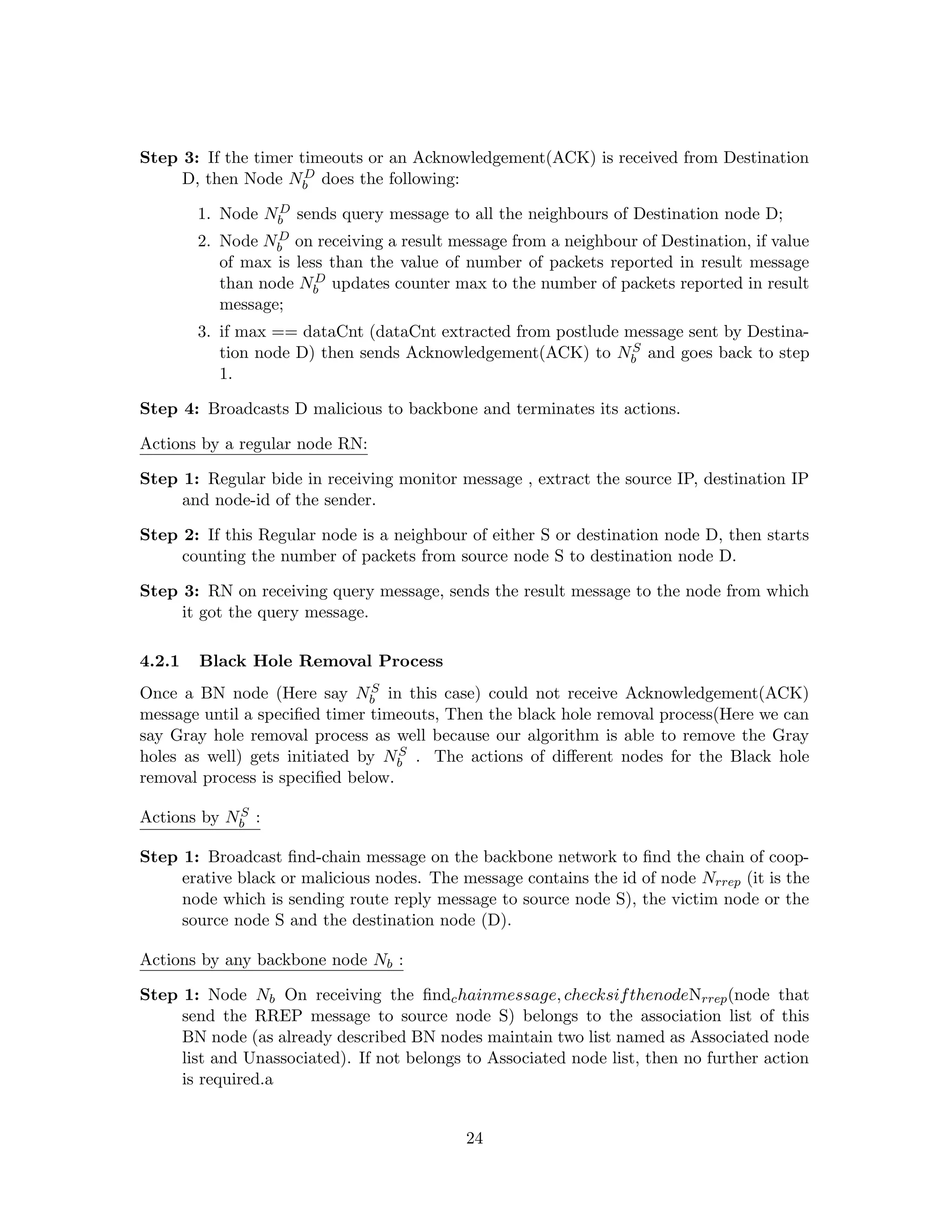 Step 3: If the timer timeouts or an Acknowledgement(ACK) is received from Destination
                      D
     D, then Node Nb does the following:
                 D
        1. Node Nb sends query message to all the neighbours of Destination node D;
                  D
        2. Node Nb on receiving a result message from a neighbour of Destination, if value
           of max is less than the value of number of packets reported in result message
                        D
           than node Nb updates counter max to the number of packets reported in result
           message;
        3. if max == dataCnt (dataCnt extracted from postlude message sent by Destina-
                                                               S
           tion node D) then sends Acknowledgement(ACK) to Nb and goes back to step
           1.

Step 4: Broadcasts D malicious to backbone and terminates its actions.

Actions by a regular node RN:

Step 1: Regular bide in receiving monitor message , extract the source IP, destination IP
     and node-id of the sender.

Step 2: If this Regular node is a neighbour of either S or destination node D, then starts
     counting the number of packets from source node S to destination node D.

Step 3: RN on receiving query message, sends the result message to the node from which
     it got the query message.

4.2.1   Black Hole Removal Process
                                S
Once a BN node (Here say Nb in this case) could not receive Acknowledgement(ACK)
message until a speciﬁed timer timeouts, Then the black hole removal process(Here we can
say Gray hole removal process as well because our algorithm is able to remove the Gray
                                   S
holes as well) gets initiated by Nb . The actions of diﬀerent nodes for the Black hole
removal process is speciﬁed below.
            S
Actions by Nb :

Step 1: Broadcast ﬁnd-chain message on the backbone network to ﬁnd the chain of coop-
     erative black or malicious nodes. The message contains the id of node Nrrep (it is the
     node which is sending route reply message to source node S), the victim node or the
     source node S and the destination node (D).

Actions by any backbone node Nb :

Step 1: Node Nb On receiving the ﬁndc hainmessage, checksif thenodeNrrep (node that
     send the RREP message to source node S) belongs to the association list of this
     BN node (as already described BN nodes maintain two list named as Associated node
     list and Unassociated). If not belongs to Associated node list, then no further action
     is required.a


                                            24
 