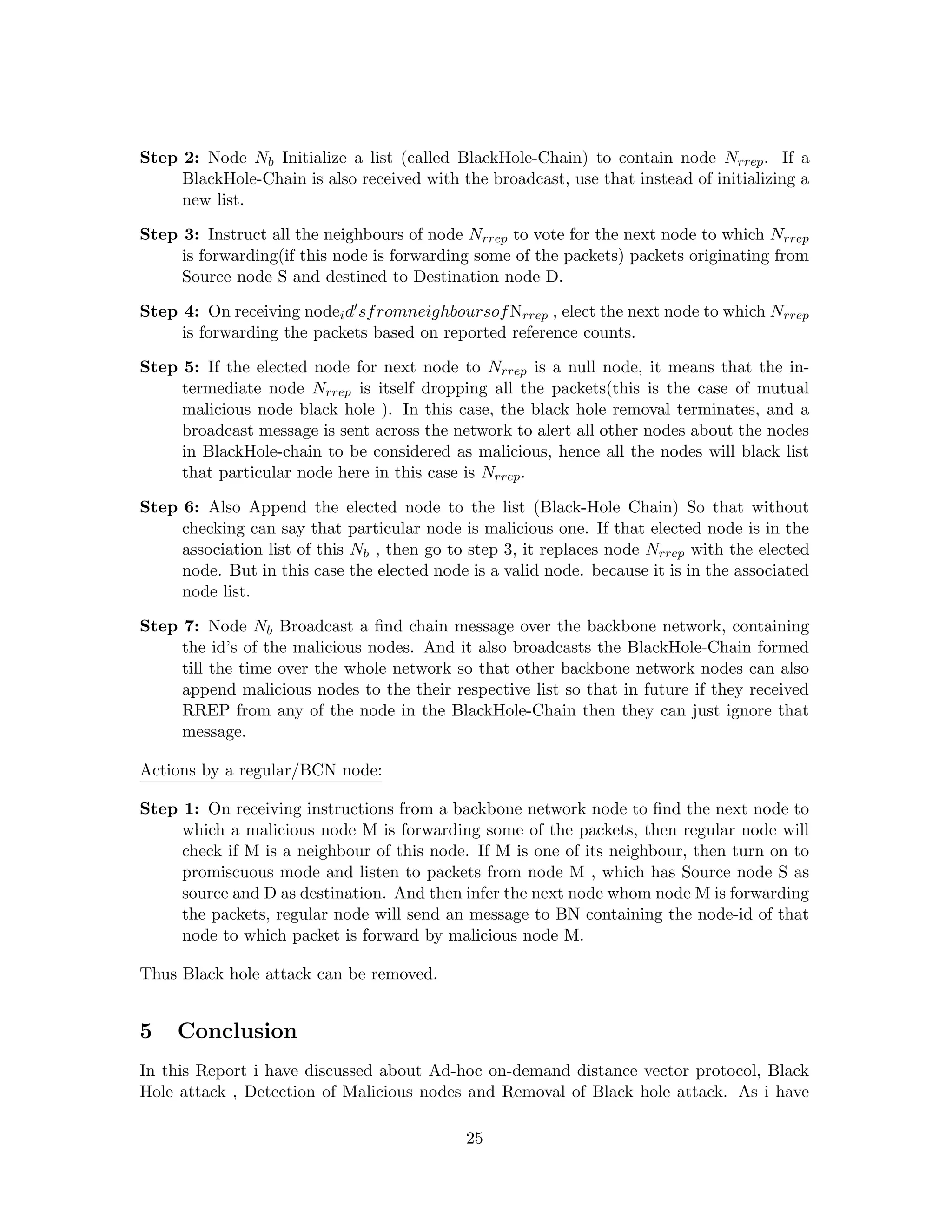 Step 2: Node Nb Initialize a list (called BlackHole-Chain) to contain node Nrrep . If a
     BlackHole-Chain is also received with the broadcast, use that instead of initializing a
     new list.

Step 3: Instruct all the neighbours of node Nrrep to vote for the next node to which Nrrep
     is forwarding(if this node is forwarding some of the packets) packets originating from
     Source node S and destined to Destination node D.

Step 4: On receiving nodei d sf romneighboursof Nrrep , elect the next node to which Nrrep
     is forwarding the packets based on reported reference counts.

Step 5: If the elected node for next node to Nrrep is a null node, it means that the in-
     termediate node Nrrep is itself dropping all the packets(this is the case of mutual
     malicious node black hole ). In this case, the black hole removal terminates, and a
     broadcast message is sent across the network to alert all other nodes about the nodes
     in BlackHole-chain to be considered as malicious, hence all the nodes will black list
     that particular node here in this case is Nrrep .

Step 6: Also Append the elected node to the list (Black-Hole Chain) So that without
     checking can say that particular node is malicious one. If that elected node is in the
     association list of this Nb , then go to step 3, it replaces node Nrrep with the elected
     node. But in this case the elected node is a valid node. because it is in the associated
     node list.

Step 7: Node Nb Broadcast a ﬁnd chain message over the backbone network, containing
     the id’s of the malicious nodes. And it also broadcasts the BlackHole-Chain formed
     till the time over the whole network so that other backbone network nodes can also
     append malicious nodes to the their respective list so that in future if they received
     RREP from any of the node in the BlackHole-Chain then they can just ignore that
     message.

Actions by a regular/BCN node:

Step 1: On receiving instructions from a backbone network node to ﬁnd the next node to
     which a malicious node M is forwarding some of the packets, then regular node will
     check if M is a neighbour of this node. If M is one of its neighbour, then turn on to
     promiscuous mode and listen to packets from node M , which has Source node S as
     source and D as destination. And then infer the next node whom node M is forwarding
     the packets, regular node will send an message to BN containing the node-id of that
     node to which packet is forward by malicious node M.

Thus Black hole attack can be removed.


5    Conclusion
In this Report i have discussed about Ad-hoc on-demand distance vector protocol, Black
Hole attack , Detection of Malicious nodes and Removal of Black hole attack. As i have

                                             25
 