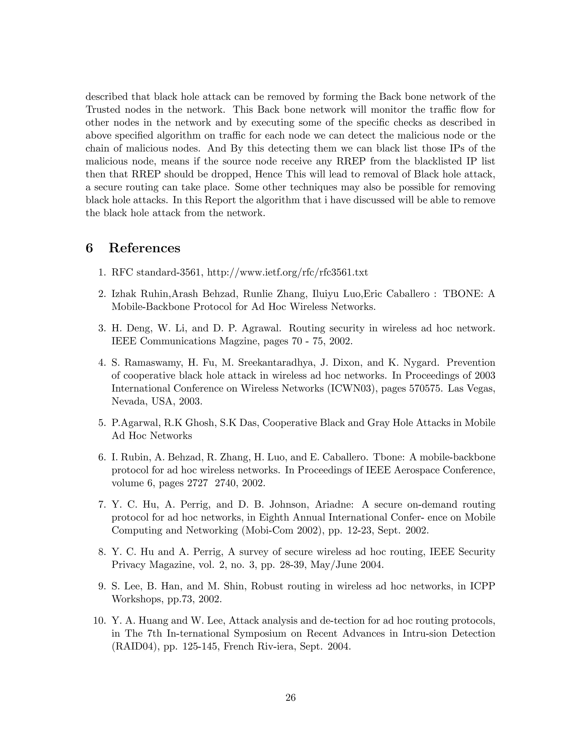 described that black hole attack can be removed by forming the Back bone network of the
Trusted nodes in the network. This Back bone network will monitor the traﬃc ﬂow for
other nodes in the network and by executing some of the speciﬁc checks as described in
above speciﬁed algorithm on traﬃc for each node we can detect the malicious node or the
chain of malicious nodes. And By this detecting them we can black list those IPs of the
malicious node, means if the source node receive any RREP from the blacklisted IP list
then that RREP should be dropped, Hence This will lead to removal of Black hole attack,
a secure routing can take place. Some other techniques may also be possible for removing
black hole attacks. In this Report the algorithm that i have discussed will be able to remove
the black hole attack from the network.


6     References
    1. RFC standard-3561, http://www.ietf.org/rfc/rfc3561.txt

    2. Izhak Ruhin,Arash Behzad, Runlie Zhang, Iluiyu Luo,Eric Caballero : TBONE: A
       Mobile-Backbone Protocol for Ad Hoc Wireless Networks.

    3. H. Deng, W. Li, and D. P. Agrawal. Routing security in wireless ad hoc network.
       IEEE Communications Magzine, pages 70 - 75, 2002.

    4. S. Ramaswamy, H. Fu, M. Sreekantaradhya, J. Dixon, and K. Nygard. Prevention
       of cooperative black hole attack in wireless ad hoc networks. In Proceedings of 2003
       International Conference on Wireless Networks (ICWN03), pages 570575. Las Vegas,
       Nevada, USA, 2003.

    5. P.Agarwal, R.K Ghosh, S.K Das, Cooperative Black and Gray Hole Attacks in Mobile
       Ad Hoc Networks

    6. I. Rubin, A. Behzad, R. Zhang, H. Luo, and E. Caballero. Tbone: A mobile-backbone
       protocol for ad hoc wireless networks. In Proceedings of IEEE Aerospace Conference,
       volume 6, pages 2727 2740, 2002.

    7. Y. C. Hu, A. Perrig, and D. B. Johnson, Ariadne: A secure on-demand routing
       protocol for ad hoc networks, in Eighth Annual International Confer- ence on Mobile
       Computing and Networking (Mobi-Com 2002), pp. 12-23, Sept. 2002.

    8. Y. C. Hu and A. Perrig, A survey of secure wireless ad hoc routing, IEEE Security
       Privacy Magazine, vol. 2, no. 3, pp. 28-39, May/June 2004.

    9. S. Lee, B. Han, and M. Shin, Robust routing in wireless ad hoc networks, in ICPP
       Workshops, pp.73, 2002.

 10. Y. A. Huang and W. Lee, Attack analysis and de-tection for ad hoc routing protocols,
     in The 7th In-ternational Symposium on Recent Advances in Intru-sion Detection
     (RAID04), pp. 125-145, French Riv-iera, Sept. 2004.



                                             26
 