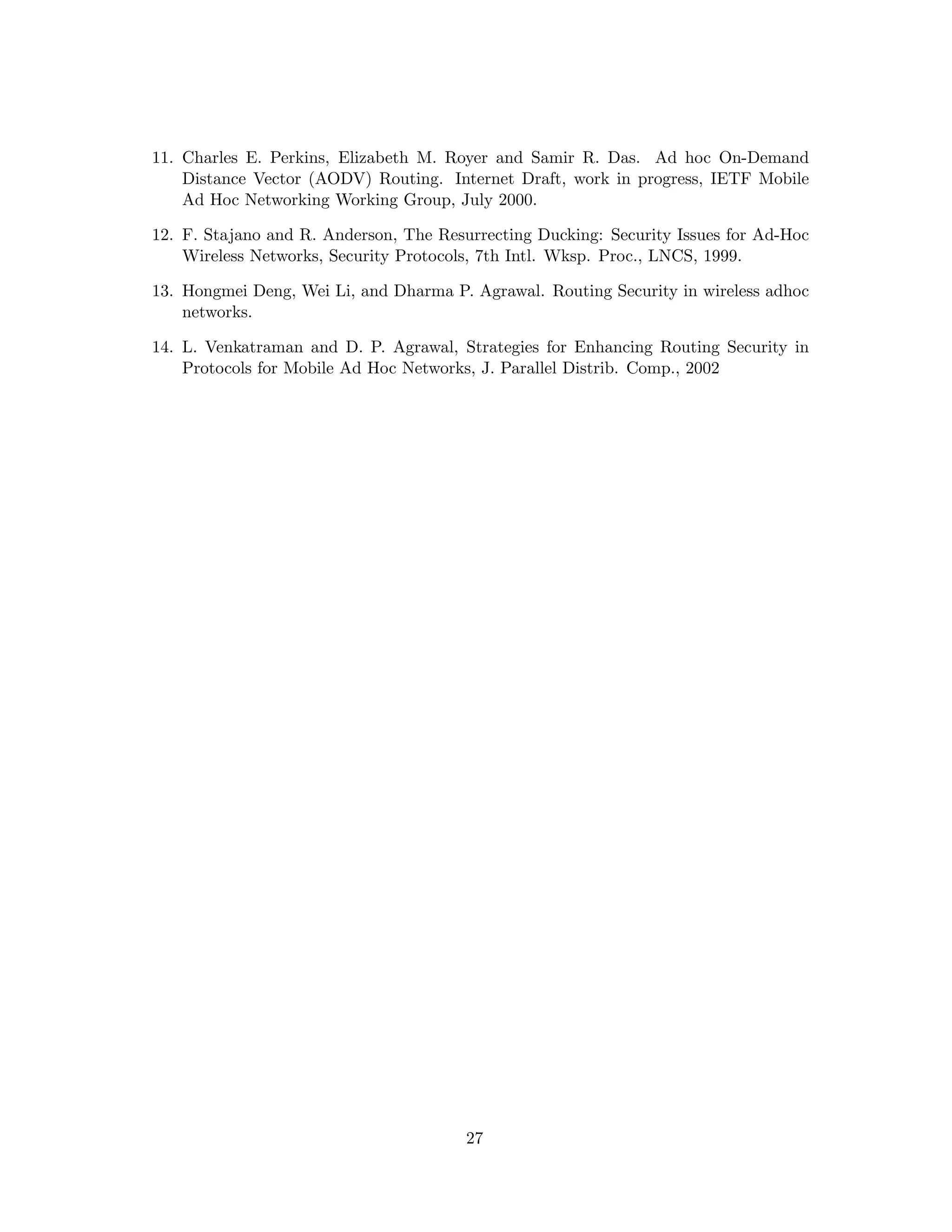 11. Charles E. Perkins, Elizabeth M. Royer and Samir R. Das. Ad hoc On-Demand
    Distance Vector (AODV) Routing. Internet Draft, work in progress, IETF Mobile
    Ad Hoc Networking Working Group, July 2000.

12. F. Stajano and R. Anderson, The Resurrecting Ducking: Security Issues for Ad-Hoc
    Wireless Networks, Security Protocols, 7th Intl. Wksp. Proc., LNCS, 1999.

13. Hongmei Deng, Wei Li, and Dharma P. Agrawal. Routing Security in wireless adhoc
    networks.

14. L. Venkatraman and D. P. Agrawal, Strategies for Enhancing Routing Security in
    Protocols for Mobile Ad Hoc Networks, J. Parallel Distrib. Comp., 2002




                                        27
 