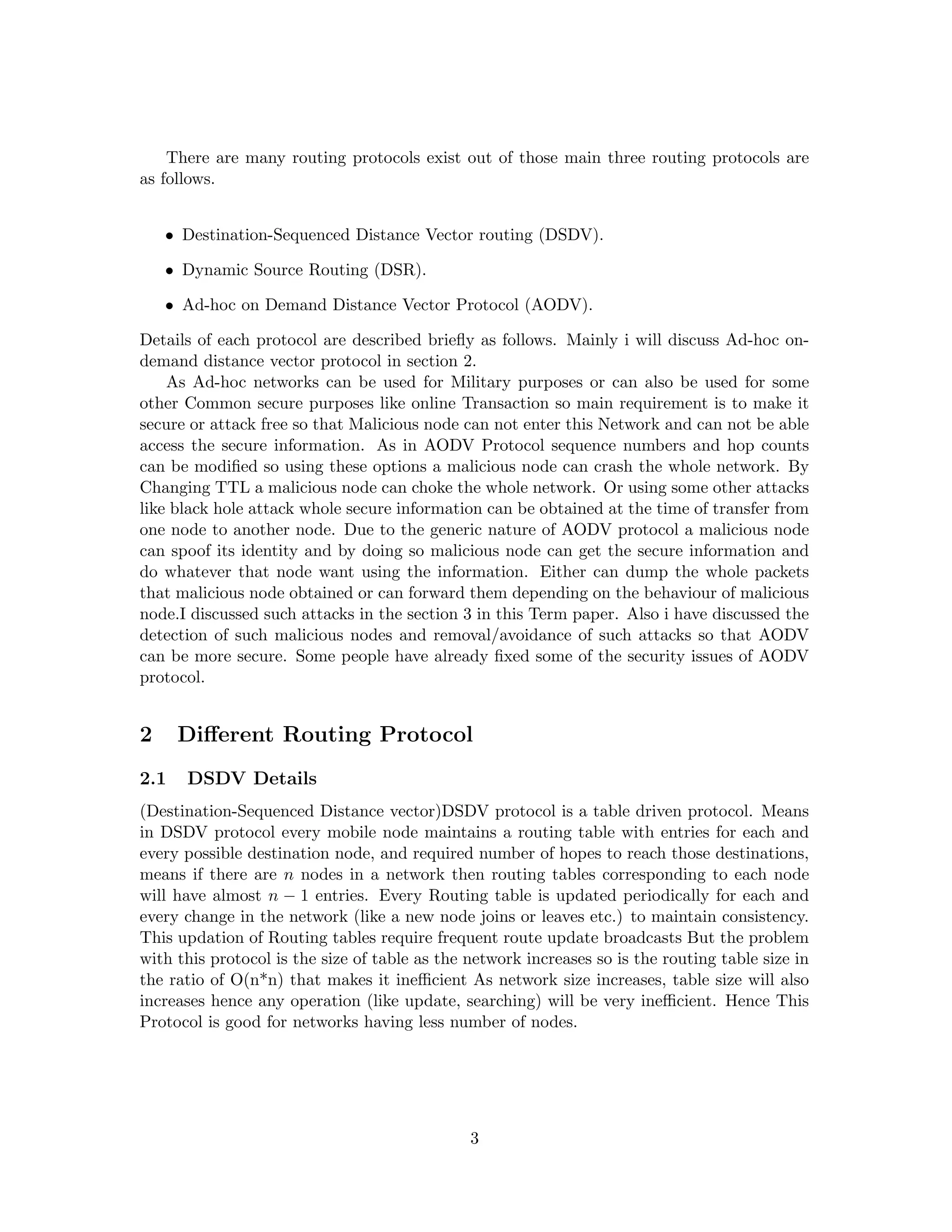 There are many routing protocols exist out of those main three routing protocols are
as follows.


    • Destination-Sequenced Distance Vector routing (DSDV).

    • Dynamic Source Routing (DSR).

    • Ad-hoc on Demand Distance Vector Protocol (AODV).

Details of each protocol are described brieﬂy as follows. Mainly i will discuss Ad-hoc on-
demand distance vector protocol in section 2.
    As Ad-hoc networks can be used for Military purposes or can also be used for some
other Common secure purposes like online Transaction so main requirement is to make it
secure or attack free so that Malicious node can not enter this Network and can not be able
access the secure information. As in AODV Protocol sequence numbers and hop counts
can be modiﬁed so using these options a malicious node can crash the whole network. By
Changing TTL a malicious node can choke the whole network. Or using some other attacks
like black hole attack whole secure information can be obtained at the time of transfer from
one node to another node. Due to the generic nature of AODV protocol a malicious node
can spoof its identity and by doing so malicious node can get the secure information and
do whatever that node want using the information. Either can dump the whole packets
that malicious node obtained or can forward them depending on the behaviour of malicious
node.I discussed such attacks in the section 3 in this Term paper. Also i have discussed the
detection of such malicious nodes and removal/avoidance of such attacks so that AODV
can be more secure. Some people have already ﬁxed some of the security issues of AODV
protocol.


2     Diﬀerent Routing Protocol
2.1   DSDV Details
(Destination-Sequenced Distance vector)DSDV protocol is a table driven protocol. Means
in DSDV protocol every mobile node maintains a routing table with entries for each and
every possible destination node, and required number of hopes to reach those destinations,
means if there are n nodes in a network then routing tables corresponding to each node
will have almost n − 1 entries. Every Routing table is updated periodically for each and
every change in the network (like a new node joins or leaves etc.) to maintain consistency.
This updation of Routing tables require frequent route update broadcasts But the problem
with this protocol is the size of table as the network increases so is the routing table size in
the ratio of O(n*n) that makes it ineﬃcient As network size increases, table size will also
increases hence any operation (like update, searching) will be very ineﬃcient. Hence This
Protocol is good for networks having less number of nodes.




                                               3
 