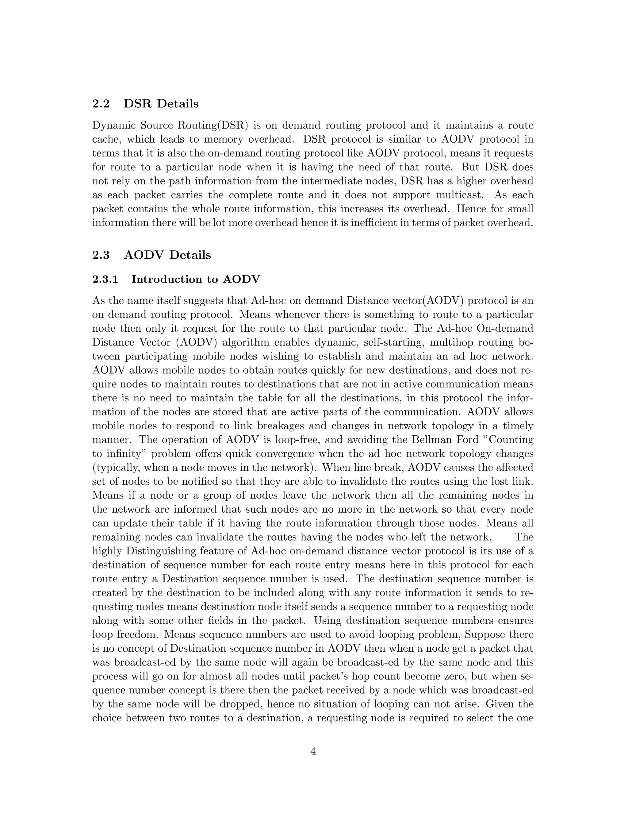 2.2     DSR Details
Dynamic Source Routing(DSR) is on demand routing protocol and it maintains a route
cache, which leads to memory overhead. DSR protocol is similar to AODV protocol in
terms that it is also the on-demand routing protocol like AODV protocol, means it requests
for route to a particular node when it is having the need of that route. But DSR does
not rely on the path information from the intermediate nodes, DSR has a higher overhead
as each packet carries the complete route and it does not support multicast. As each
packet contains the whole route information, this increases its overhead. Hence for small
information there will be lot more overhead hence it is ineﬃcient in terms of packet overhead.

2.3     AODV Details
2.3.1    Introduction to AODV
As the name itself suggests that Ad-hoc on demand Distance vector(AODV) protocol is an
on demand routing protocol. Means whenever there is something to route to a particular
node then only it request for the route to that particular node. The Ad-hoc On-demand
Distance Vector (AODV) algorithm enables dynamic, self-starting, multihop routing be-
tween participating mobile nodes wishing to establish and maintain an ad hoc network.
AODV allows mobile nodes to obtain routes quickly for new destinations, and does not re-
quire nodes to maintain routes to destinations that are not in active communication means
there is no need to maintain the table for all the destinations, in this protocol the infor-
mation of the nodes are stored that are active parts of the communication. AODV allows
mobile nodes to respond to link breakages and changes in network topology in a timely
manner. The operation of AODV is loop-free, and avoiding the Bellman Ford ”Counting
to inﬁnity” problem oﬀers quick convergence when the ad hoc network topology changes
(typically, when a node moves in the network). When line break, AODV causes the aﬀected
set of nodes to be notiﬁed so that they are able to invalidate the routes using the lost link.
Means if a node or a group of nodes leave the network then all the remaining nodes in
the network are informed that such nodes are no more in the network so that every node
can update their table if it having the route information through those nodes. Means all
remaining nodes can invalidate the routes having the nodes who left the network.          The
highly Distinguishing feature of Ad-hoc on-demand distance vector protocol is its use of a
destination of sequence number for each route entry means here in this protocol for each
route entry a Destination sequence number is used. The destination sequence number is
created by the destination to be included along with any route information it sends to re-
questing nodes means destination node itself sends a sequence number to a requesting node
along with some other ﬁelds in the packet. Using destination sequence numbers ensures
loop freedom. Means sequence numbers are used to avoid looping problem, Suppose there
is no concept of Destination sequence number in AODV then when a node get a packet that
was broadcast-ed by the same node will again be broadcast-ed by the same node and this
process will go on for almost all nodes until packet’s hop count become zero, but when se-
quence number concept is there then the packet received by a node which was broadcast-ed
by the same node will be dropped, hence no situation of looping can not arise. Given the
choice between two routes to a destination, a requesting node is required to select the one

                                              4
 