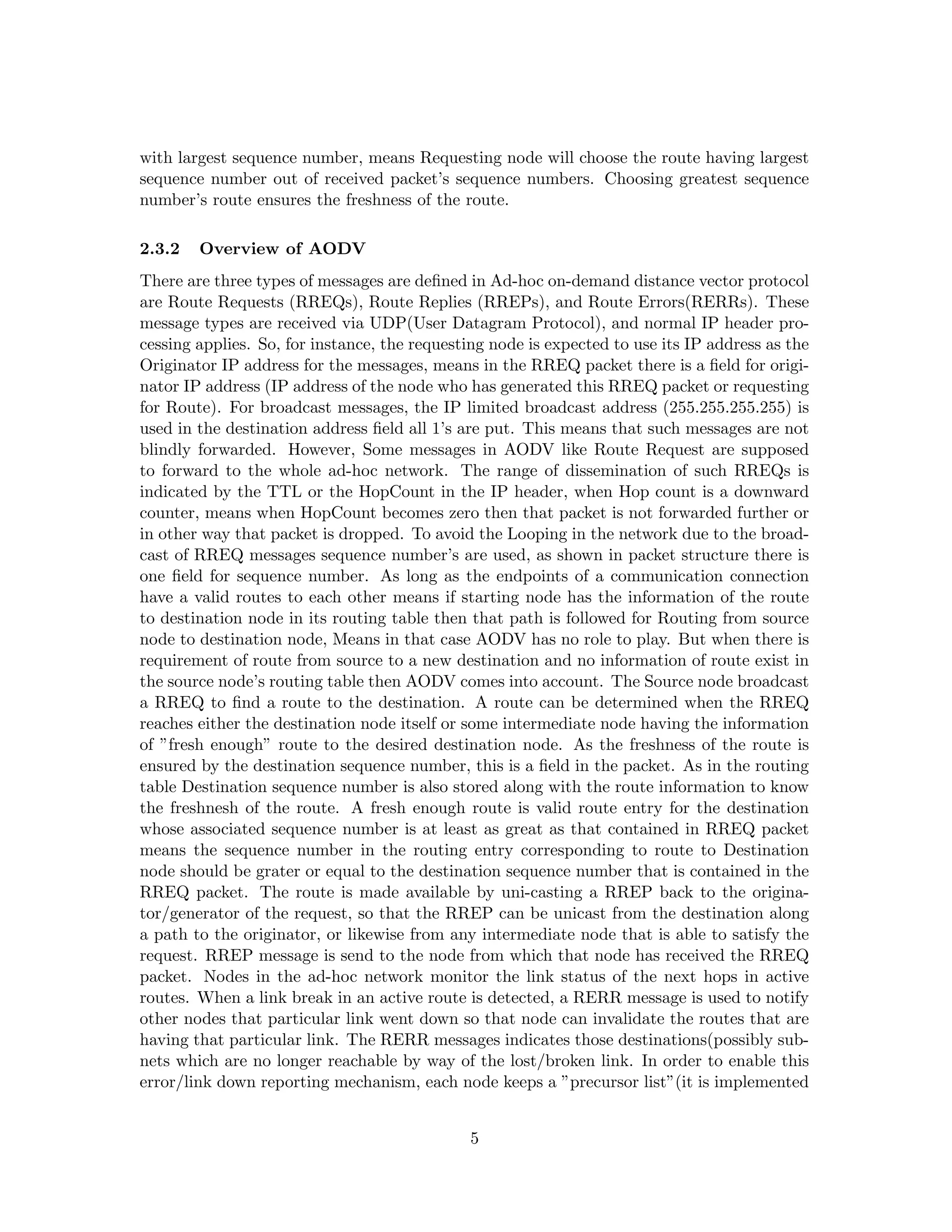 with largest sequence number, means Requesting node will choose the route having largest
sequence number out of received packet’s sequence numbers. Choosing greatest sequence
number’s route ensures the freshness of the route.

2.3.2   Overview of AODV
There are three types of messages are deﬁned in Ad-hoc on-demand distance vector protocol
are Route Requests (RREQs), Route Replies (RREPs), and Route Errors(RERRs). These
message types are received via UDP(User Datagram Protocol), and normal IP header pro-
cessing applies. So, for instance, the requesting node is expected to use its IP address as the
Originator IP address for the messages, means in the RREQ packet there is a ﬁeld for origi-
nator IP address (IP address of the node who has generated this RREQ packet or requesting
for Route). For broadcast messages, the IP limited broadcast address (255.255.255.255) is
used in the destination address ﬁeld all 1’s are put. This means that such messages are not
blindly forwarded. However, Some messages in AODV like Route Request are supposed
to forward to the whole ad-hoc network. The range of dissemination of such RREQs is
indicated by the TTL or the HopCount in the IP header, when Hop count is a downward
counter, means when HopCount becomes zero then that packet is not forwarded further or
in other way that packet is dropped. To avoid the Looping in the network due to the broad-
cast of RREQ messages sequence number’s are used, as shown in packet structure there is
one ﬁeld for sequence number. As long as the endpoints of a communication connection
have a valid routes to each other means if starting node has the information of the route
to destination node in its routing table then that path is followed for Routing from source
node to destination node, Means in that case AODV has no role to play. But when there is
requirement of route from source to a new destination and no information of route exist in
the source node’s routing table then AODV comes into account. The Source node broadcast
a RREQ to ﬁnd a route to the destination. A route can be determined when the RREQ
reaches either the destination node itself or some intermediate node having the information
of ”fresh enough” route to the desired destination node. As the freshness of the route is
ensured by the destination sequence number, this is a ﬁeld in the packet. As in the routing
table Destination sequence number is also stored along with the route information to know
the freshnesh of the route. A fresh enough route is valid route entry for the destination
whose associated sequence number is at least as great as that contained in RREQ packet
means the sequence number in the routing entry corresponding to route to Destination
node should be grater or equal to the destination sequence number that is contained in the
RREQ packet. The route is made available by uni-casting a RREP back to the origina-
tor/generator of the request, so that the RREP can be unicast from the destination along
a path to the originator, or likewise from any intermediate node that is able to satisfy the
request. RREP message is send to the node from which that node has received the RREQ
packet. Nodes in the ad-hoc network monitor the link status of the next hops in active
routes. When a link break in an active route is detected, a RERR message is used to notify
other nodes that particular link went down so that node can invalidate the routes that are
having that particular link. The RERR messages indicates those destinations(possibly sub-
nets which are no longer reachable by way of the lost/broken link. In order to enable this
error/link down reporting mechanism, each node keeps a ”precursor list”(it is implemented


                                              5
 