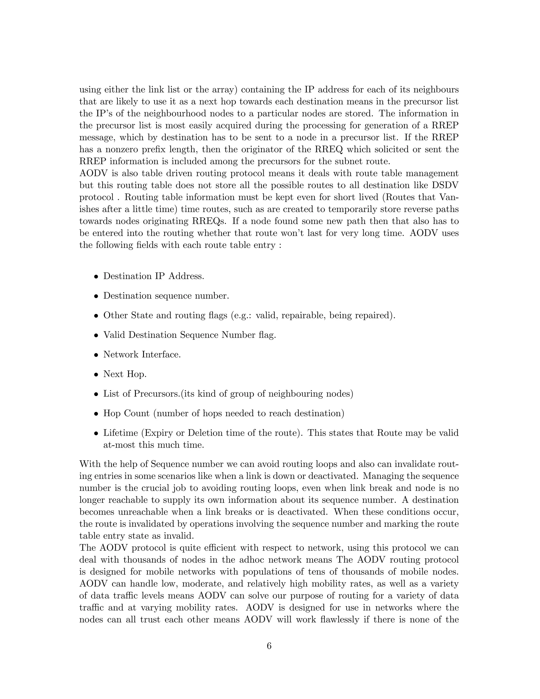 using either the link list or the array) containing the IP address for each of its neighbours
that are likely to use it as a next hop towards each destination means in the precursor list
the IP’s of the neighbourhood nodes to a particular nodes are stored. The information in
the precursor list is most easily acquired during the processing for generation of a RREP
message, which by destination has to be sent to a node in a precursor list. If the RREP
has a nonzero preﬁx length, then the originator of the RREQ which solicited or sent the
RREP information is included among the precursors for the subnet route.
AODV is also table driven routing protocol means it deals with route table management
but this routing table does not store all the possible routes to all destination like DSDV
protocol . Routing table information must be kept even for short lived (Routes that Van-
ishes after a little time) time routes, such as are created to temporarily store reverse paths
towards nodes originating RREQs. If a node found some new path then that also has to
be entered into the routing whether that route won’t last for very long time. AODV uses
the following ﬁelds with each route table entry :


   • Destination IP Address.

   • Destination sequence number.

   • Other State and routing ﬂags (e.g.: valid, repairable, being repaired).

   • Valid Destination Sequence Number ﬂag.

   • Network Interface.

   • Next Hop.

   • List of Precursors.(its kind of group of neighbouring nodes)

   • Hop Count (number of hops needed to reach destination)

   • Lifetime (Expiry or Deletion time of the route). This states that Route may be valid
     at-most this much time.
With the help of Sequence number we can avoid routing loops and also can invalidate rout-
ing entries in some scenarios like when a link is down or deactivated. Managing the sequence
number is the crucial job to avoiding routing loops, even when link break and node is no
longer reachable to supply its own information about its sequence number. A destination
becomes unreachable when a link breaks or is deactivated. When these conditions occur,
the route is invalidated by operations involving the sequence number and marking the route
table entry state as invalid.
The AODV protocol is quite eﬃcient with respect to network, using this protocol we can
deal with thousands of nodes in the adhoc network means The AODV routing protocol
is designed for mobile networks with populations of tens of thousands of mobile nodes.
AODV can handle low, moderate, and relatively high mobility rates, as well as a variety
of data traﬃc levels means AODV can solve our purpose of routing for a variety of data
traﬃc and at varying mobility rates. AODV is designed for use in networks where the
nodes can all trust each other means AODV will work ﬂawlessly if there is none of the

                                              6
 
