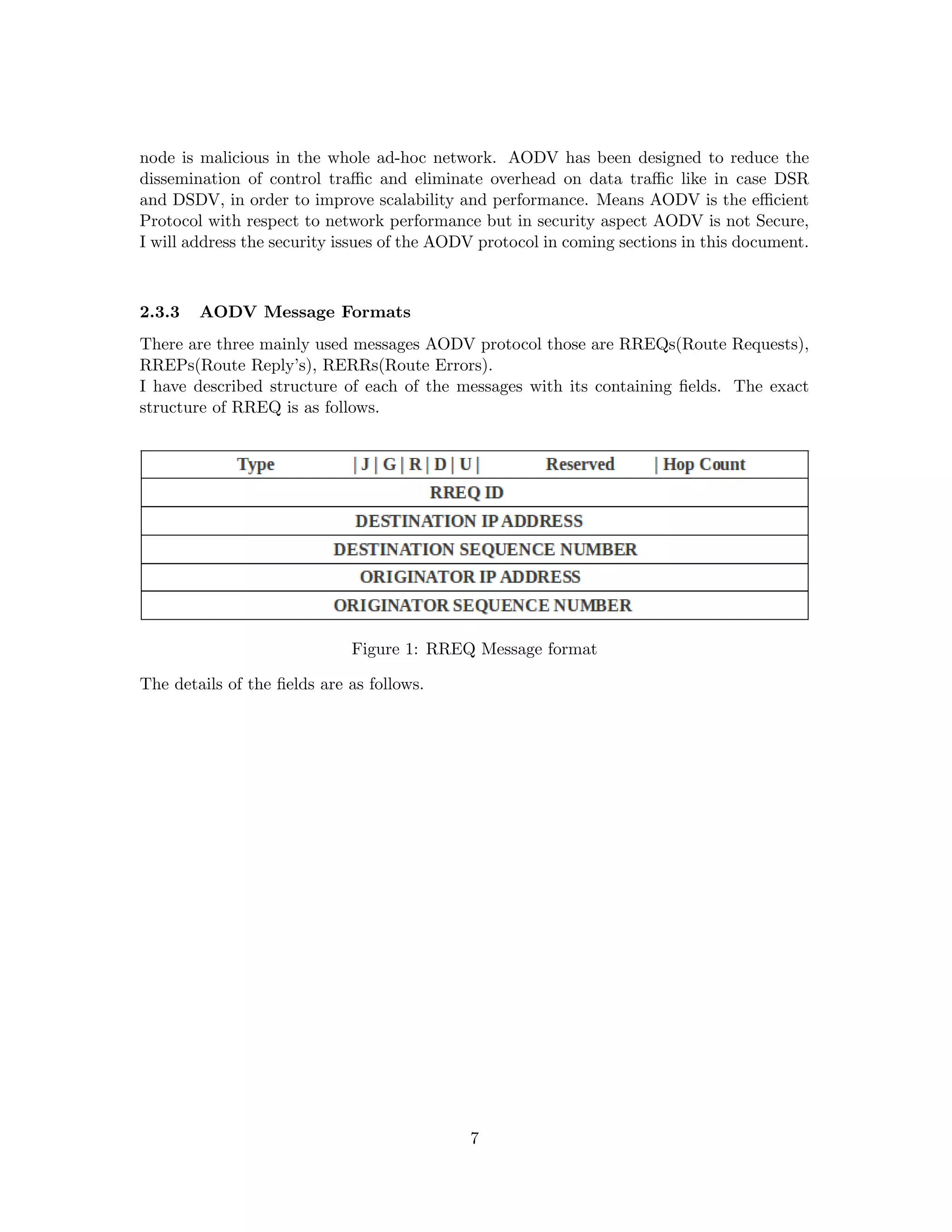 node is malicious in the whole ad-hoc network. AODV has been designed to reduce the
dissemination of control traﬃc and eliminate overhead on data traﬃc like in case DSR
and DSDV, in order to improve scalability and performance. Means AODV is the eﬃcient
Protocol with respect to network performance but in security aspect AODV is not Secure,
I will address the security issues of the AODV protocol in coming sections in this document.



2.3.3   AODV Message Formats
There are three mainly used messages AODV protocol those are RREQs(Route Requests),
RREPs(Route Reply’s), RERRs(Route Errors).
I have described structure of each of the messages with its containing ﬁelds. The exact
structure of RREQ is as follows.




                             Figure 1: RREQ Message format

The details of the ﬁelds are as follows.




                                             7
 