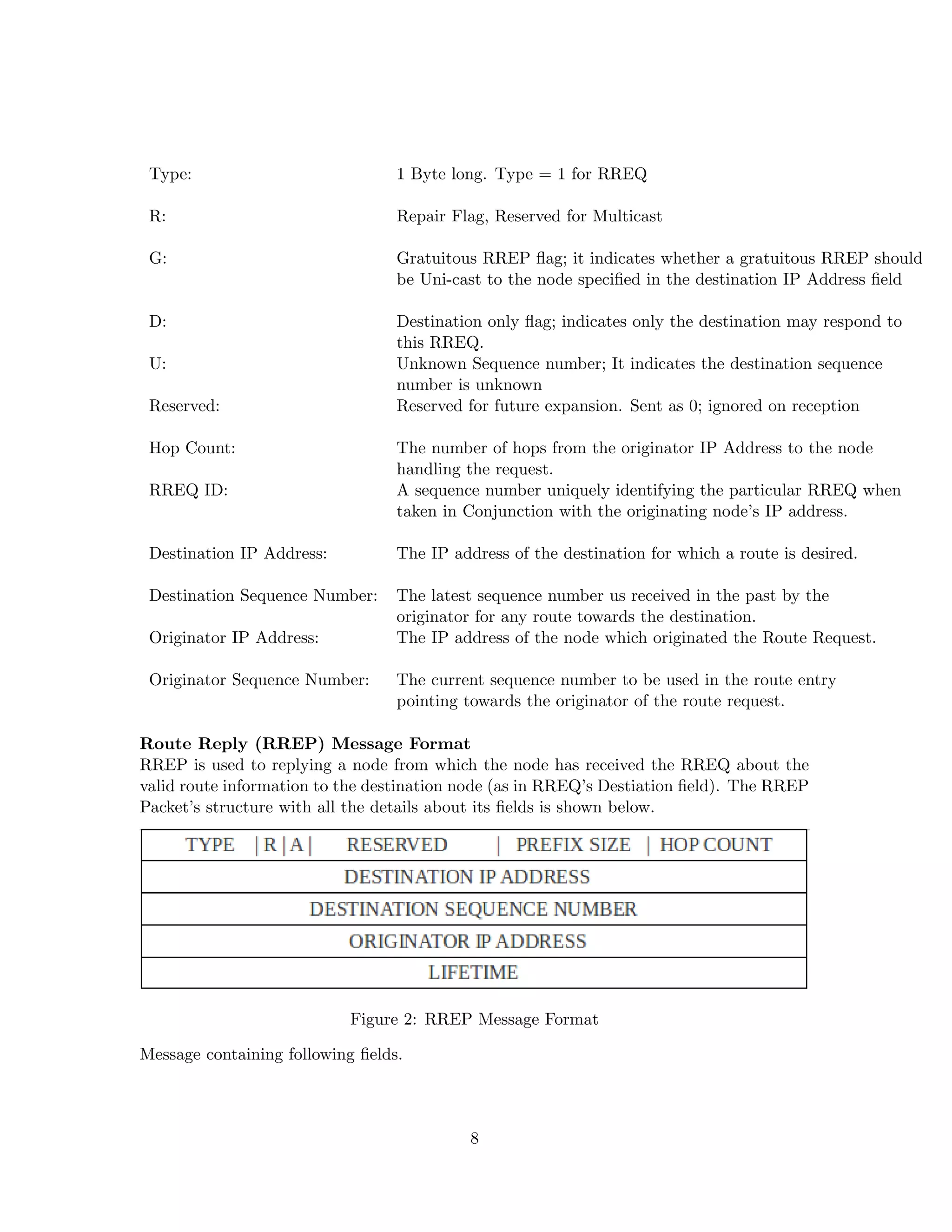 Type:                            1 Byte long. Type = 1 for RREQ

 R:                               Repair Flag, Reserved for Multicast

 G:                               Gratuitous RREP ﬂag; it indicates whether a gratuitous RREP should
                                  be Uni-cast to the node speciﬁed in the destination IP Address ﬁeld

 D:                               Destination only ﬂag; indicates only the destination may respond to
                                  this RREQ.
 U:                               Unknown Sequence number; It indicates the destination sequence
                                  number is unknown
 Reserved:                        Reserved for future expansion. Sent as 0; ignored on reception

 Hop Count:                       The number of hops from the originator IP Address to the node
                                  handling the request.
 RREQ ID:                         A sequence number uniquely identifying the particular RREQ when
                                  taken in Conjunction with the originating node’s IP address.

 Destination IP Address:          The IP address of the destination for which a route is desired.

 Destination Sequence Number:     The latest sequence number us received in the past by the
                                  originator for any route towards the destination.
 Originator IP Address:           The IP address of the node which originated the Route Request.

 Originator Sequence Number:      The current sequence number to be used in the route entry
                                  pointing towards the originator of the route request.

Route Reply (RREP) Message Format
RREP is used to replying a node from which the node has received the RREQ about the
valid route information to the destination node (as in RREQ’s Destiation ﬁeld). The RREP
Packet’s structure with all the details about its ﬁelds is shown below.




                           Figure 2: RREP Message Format

Message containing following ﬁelds.



                                            8
 
