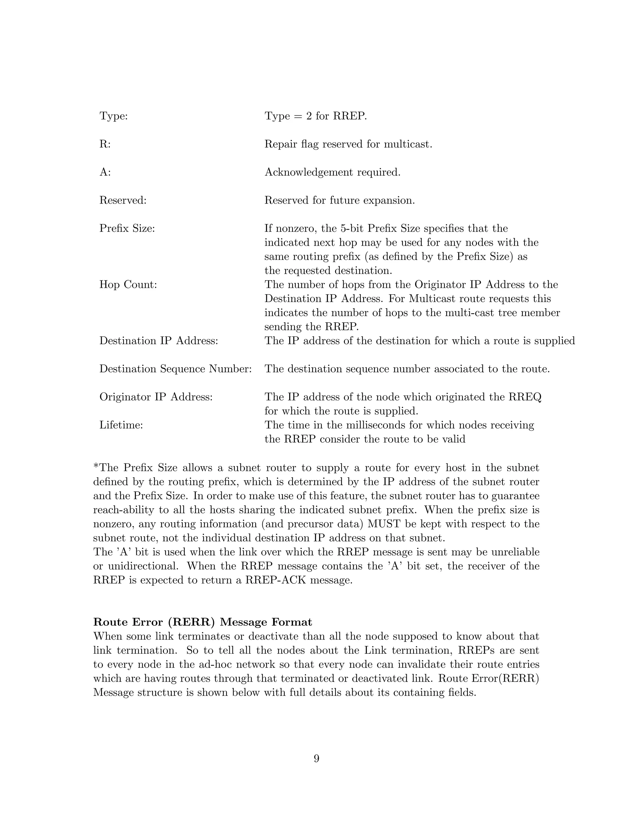 Type:                             Type = 2 for RREP.

 R:                                Repair ﬂag reserved for multicast.

 A:                                Acknowledgement required.

 Reserved:                         Reserved for future expansion.

 Preﬁx Size:                       If nonzero, the 5-bit Preﬁx Size speciﬁes that the
                                   indicated next hop may be used for any nodes with the
                                   same routing preﬁx (as deﬁned by the Preﬁx Size) as
                                   the requested destination.
 Hop Count:                        The number of hops from the Originator IP Address to the
                                   Destination IP Address. For Multicast route requests this
                                   indicates the number of hops to the multi-cast tree member
                                   sending the RREP.
 Destination IP Address:           The IP address of the destination for which a route is supplied

 Destination Sequence Number:      The destination sequence number associated to the route.

 Originator IP Address:            The IP address of the node which originated the RREQ
                                   for which the route is supplied.
 Lifetime:                         The time in the milliseconds for which nodes receiving
                                   the RREP consider the route to be valid

*The Preﬁx Size allows a subnet router to supply a route for every host in the subnet
deﬁned by the routing preﬁx, which is determined by the IP address of the subnet router
and the Preﬁx Size. In order to make use of this feature, the subnet router has to guarantee
reach-ability to all the hosts sharing the indicated subnet preﬁx. When the preﬁx size is
nonzero, any routing information (and precursor data) MUST be kept with respect to the
subnet route, not the individual destination IP address on that subnet.
The ’A’ bit is used when the link over which the RREP message is sent may be unreliable
or unidirectional. When the RREP message contains the ’A’ bit set, the receiver of the
RREP is expected to return a RREP-ACK message.


Route Error (RERR) Message Format
When some link terminates or deactivate than all the node supposed to know about that
link termination. So to tell all the nodes about the Link termination, RREPs are sent
to every node in the ad-hoc network so that every node can invalidate their route entries
which are having routes through that terminated or deactivated link. Route Error(RERR)
Message structure is shown below with full details about its containing ﬁelds.




                                             9
 