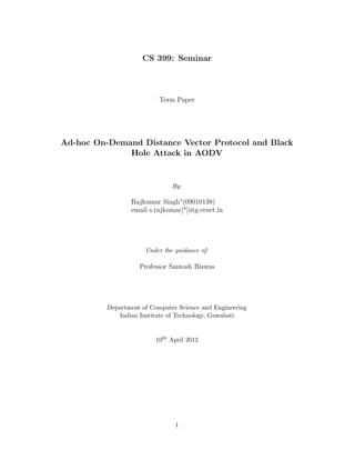 CS 399: Seminar



                           Term Paper




Ad-hoc On-Demand Distance Vector Protocol and Black
              Hole Attack in AODV


                               By:

                 Rajkumar Singh∗ (09010138)
                 email s.rajkumar[*]iitg.ernet.in




                      Under the guidance of:

                    Professor Santosh Biswas




          Department of Computer Science and Engineering
             Indian Institute of Technology, Guwahati


                          10th April 2012




                                1
 