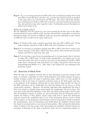 Step 5: NBC on receiving reply from the BN node to the coordination message that it had
     sent before to that BN node, and then NBC executes the required actions as speciﬁed
     in the reply that it has received from the BN node. The action will be like whether
     NBC should promote itself to a BN node or move to a new grid location for promotion
     NBC also performs some other respective tasks. Coordination protocol description in
     detail can be found in [5].
Actions by a regular node N:
We can uniformly view the actions of a new node entering for the ﬁrst time in the adhoc
network whether its type is BCN or RN, but that will look little clumsy.Hence to keep the
description simple, the actions by diﬀerent nodes are presented separately so that actions
by diﬀerent types of nodes can be easily understood.


Step 1 N Checks if this node is already associated with some BN or BCN node. If this
     node is already associated to BN or BCN node, then terminates its actions.

Step 2 N on receiving an invitation message from BN or BCN node then it sends a join
     request message to that BN or BCN node from which it had received the Invitation
     request, and wait for reply from that node.

Step 3 N on receiving a reply from corresponding node to its join request that it had sent
     to either BN or BCN node, N sends accept message(that i am joining you) to the
     node with lowest id(in case a it receives more than on Join Request from BN or BCN
     nodes then it chooses the node with lowest id to reply) among those which sent join
     Acknowledgement(ACKs) to it. After than it just discard the any subsequent join
     Invitation request.

4.2   Detection of Black Node
With the help of a backbone network that we have discussed in previous section in this
paper, we propose a algorithm to detect black/malicious nodes which requires O(mdBN )
number of hops to detect the chain of malicious nodes, where m( n) is the number of
malicious nodes in the chain of cooperative malicious nodes or the black nodes, and dBN
is the diameter of the backbone network that we have formed using the BN and some of
the BNC nodes(dBN will be signiﬁcantly less than the diameter let say DN etwork of the
actual ad-hoc network ). Moreover, the describe algorithm takes signiﬁcantly less time if
there is no attack in network means unnecessarily the computation will not be there. The
main idea in this described algorithm is that after every block of data packets, Source node
asks the backbone network to perform an end-to-end check with the destination node to
conﬁrm the delivery of data packets, means source node want to check that destination
node has received the transferred data or not. If the destination did not receive a block
of data packets, or the destination node becomes aware of some kind of attack in between
the communication, then the destination node would inform the backbone network about
the attack in communication or non receipt of data packets. After getting this information
either of attack or the non receipt of the data packets the backbone network initiates the
procedure of detection of the chain of malicious nodes that are cooperating together or

                                            20
 