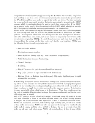 using either the link list or the array) containing the IP address for each of its neighbours
that are likely to use it as a next hop towards each destination means in the precursor list
the IP’s of the neighbourhood nodes to a particular nodes are stored. The information in
the precursor list is most easily acquired during the processing for generation of a RREP
message, which by destination has to be sent to a node in a precursor list. If the RREP
has a nonzero preﬁx length, then the originator of the RREQ which solicited or sent the
RREP information is included among the precursors for the subnet route.
AODV is also table driven routing protocol means it deals with route table management
but this routing table does not store all the possible routes to all destination like DSDV
protocol . Routing table information must be kept even for short lived (Routes that Van-
ishes after a little time) time routes, such as are created to temporarily store reverse paths
towards nodes originating RREQs. If a node found some new path then that also has to
be entered into the routing whether that route won’t last for very long time. AODV uses
the following ﬁelds with each route table entry :


   • Destination IP Address.

   • Destination sequence number.

   • Other State and routing ﬂags (e.g.: valid, repairable, being repaired).

   • Valid Destination Sequence Number ﬂag.

   • Network Interface.

   • Next Hop.

   • List of Precursors.(its kind of group of neighbouring nodes)

   • Hop Count (number of hops needed to reach destination)

   • Lifetime (Expiry or Deletion time of the route). This states that Route may be valid
     at-most this much time.
With the help of Sequence number we can avoid routing loops and also can invalidate rout-
ing entries in some scenarios like when a link is down or deactivated. Managing the sequence
number is the crucial job to avoiding routing loops, even when link break and node is no
longer reachable to supply its own information about its sequence number. A destination
becomes unreachable when a link breaks or is deactivated. When these conditions occur,
the route is invalidated by operations involving the sequence number and marking the route
table entry state as invalid.
The AODV protocol is quite eﬃcient with respect to network, using this protocol we can
deal with thousands of nodes in the adhoc network means The AODV routing protocol
is designed for mobile networks with populations of tens of thousands of mobile nodes.
AODV can handle low, moderate, and relatively high mobility rates, as well as a variety
of data traﬃc levels means AODV can solve our purpose of routing for a variety of data
traﬃc and at varying mobility rates. AODV is designed for use in networks where the
nodes can all trust each other means AODV will work ﬂawlessly if there is none of the

                                              6
 