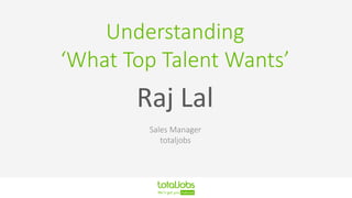 Understanding
‘What Top Talent Wants’
Raj Lal
Sales Manager
totaljobs
 