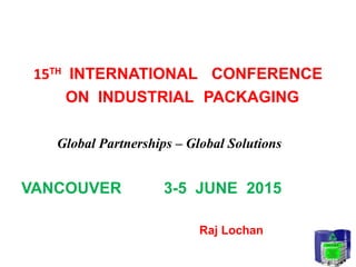 15TH INTERNATIONAL CONFERENCE
ON INDUSTRIAL PACKAGING
Global Partnerships – Global Solutions
VANCOUVER 3-5 JUNE 2015
Raj Lochan
 